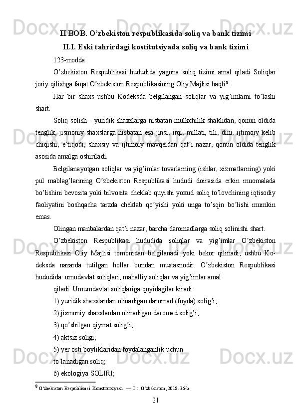 II BOB.  O’zbekiston respublikasida soliq va bank tizimi
II.I.  Eski tahrirdagi kostitutsiyada soliq va bank tizimi
123-modda
O zbekiston   Respublikasi   hududida   yagona   soliq   tizimi   amal   qiladi   Soliqlarʼ
joriy qilishga faqat O zbekiston Respublikasining Oliy Majlisi haqli	
ʼ 8
.
Har   bir   shaxs   ushbu   Kodeksda   belgilangan   soliqlar   va   yig imlarni   to lashi	
ʼ ʼ
shart.
Soliq  solish  -  yuridik shaxslarga   nisbatan  mulkchilik shaklidan,  qonun  oldida
tenglik,   jismoniy   shaxslarga   nisbatan   esa   jinsi,   irqi,   millati,   tili,   dini,   ijtimoiy   kelib
chiqishi,   e tiqodi,   shaxsiy   va   ijtimoiy   mavqeidan   qat i   nazar,   qonun   oldida   tenglik	
ʼ ʼ
asosida amalga oshiriladi.
Belgilanayotgan soliqlar va yig imlar tovarlarning (ishlar, xizmatlarning) yoki	
ʼ
pul   mablag larining   O zbekiston   Respublikasi   hududi   doirasida   erkin   muomalada	
ʼ ʼ
bo lishini bevosita yoki bilvosita cheklab quyishi yoxud soliq to lovchining iqtisodiy	
ʼ ʼ
faoliyatini   boshqacha   tarzda   cheklab   qo yishi   yoki   unga   to sqin   bo lishi   mumkin	
ʼ ʼ ʼ
emas.
Olingan manbalardan qat i nazar, barcha daromadlarga soliq solinishi shart.	
ʼ
O zbekiston   Respublikasi   hududida   soliqlar   va   yig imlar   O zbekiston	
ʼ ʼ ʼ
Respublikasi   Oliy   Majlisi   tomonidan   belgilanadi   yoki   bekor   qilinadi,   ushbu   Ko-
deksda   nazarda   tutilgan   hollar   bundan   mustasnodir.   O zbekiston   Respublikasi	
ʼ
hududida: umudavlat soliqlari, mahalliy soliqlar va yig imlar amal	
ʼ
qiladi. Umumdavlat soliqlariga quyidagilar kiradi: 
1) yuridik shaxslardan olinadigan daromad (foyda) solig i; 	
ʼ
2) jismoniy shaxslardan olinadigan daromad solig’i;
3) qo shilgan qiymat solig i;	
ʼ ʼ
4) aktsiz soligi;
5) yer osti boyliklaridan foydalanganlik uchun
to lanadigan soliq; 	
ʼ
6) ekologiya SOLIRI;
8
 O‘zbekiston Respublikasi  Konstitutsiyasi.  — T.:  O‘zbekiston, 2018. 36-b.
21 