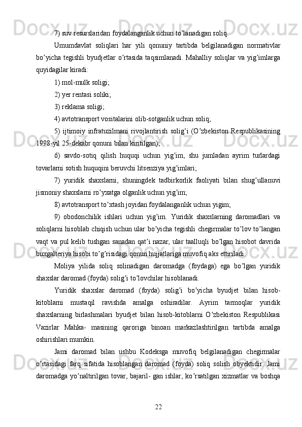 7) suv resurslaridan foydalanganlik uchun to lanadigan soliq.ʼ
Umumdavlat   soliqlari   har   yili   qonuniy   tartibda   belgilanadigan   normativlar
bo yicha  tegishli   byudjetlar  o rtasida  taqsimlanadi.   Mahalliy  soliqlar  va  yig imlarga	
ʼ ʼ ʼ
quyidagilar kiradi:
1) mol-mulk soligi; 
2) yer rentasi soliki;
3) reklama soligi; 
4) avtotransport vositalarini olib-sotganlik uchun soliq;
5)   ijtimoiy   infratuzilmani   rivojlantirish   solig’i   (O zbekiston   Respublikasining	
ʼ
1998-yil 25-dekabr qonuni bilan kiritilgan); 
6)   savdo-sotiq   qilish   huquqi   uchun   yig im,   shu   jumladan   ayrim   turlardagi	
ʼ
tovarlarni sotish huquqini beruvchi litsenziya yig imlari;
ʼ
7)   yuridik   shaxslarni,   shuningdek   tadbirkorlik   faoliyati   bilan   shug ullanuvi	
ʼ
jismoniy shaxslarni ro yxatga olganlik uchun yig im;	
ʼ ʼ
8) avtotransport to xtash joyidan foydalanganlik uchun yigim;	
ʼ
9)   obodonchilik   ishlari   uchun   yig im.   Yuridik   shaxslarning   daromadlari   va	
ʼ
soliqlarni hisoblab chiqish uchun ular bo yicha tegishli chegirmalar to lov to langan
ʼ ʼ ʼ
vaqt va pul kelib tushgan sanadan qat i nazar, ular taalluqli bo lgan hisobot  davrida	
ʼ ʼ
buxgalteriya hisobi to g risidagi qonun hujjatlariga muvofiq aks ettiriladi.	
ʼ ʼ
Moliya   yilida   soliq   solinadigan   daromadga   (foydaga)   ega   bo lgan   yuridik	
ʼ
shaxslar daromad (foyda) solig i to lovchilar hisoblanadi.	
ʼ ʼ
Yuridik   shaxslar   daromad   (foyda)   solig i   bo yicha   byudjet   bilan   hisob-	
ʼ ʼ
kitoblarni   mustaqil   ravishda   amalga   oshiradilar.   Аyrim   tarmoqlar   yuridik
shaxslarning   birlashmalari   byudjet   bilan   hisob-kitoblarni   O zbekiston   Respublikasi	
ʼ
Vazirlar   Mahka-   masining   qaroriga   binoan   markazlashtirilgan   tartibda   amalga
oshirishlari mumkin.
Jami   daromad   bilan   ushbu   Kodeksga   muvofiq   belgilanadigan   chegirmalar
o rtasidagi   farq   sifatida   hisoblangan   daromad   (foyda)   soliq   solish   obyektidir.   Jami	
ʼ
daromadga yo naltirilgan tovar, bajaril- gan ishlar, ko rsatilgan xizmatlar va boshqa	
ʼ ʼ
22 