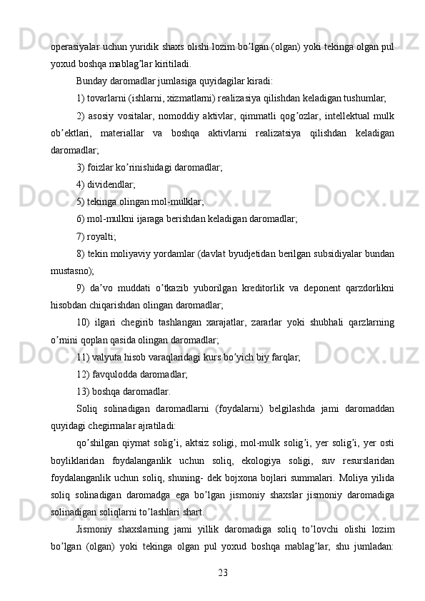 operasiyalar uchun yuridik shaxs olishi lozim bo lgan (olgan) yoki tekinga olgan pulʼ
yoxud boshqa mablag lar kiritiladi.	
ʼ
Bunday daromadlar jumlasiga quyidagilar kiradi: 
1) tovarlarni (ishlarni, xizmatlarni) realizasiya qilishdan keladigan tushumlar; 
2)   asosiy   vositalar,   nomoddiy   aktivlar,   qimmatli   qog ozlar,   intellektual   mulk	
ʼ
ob ektlari,   materiallar   va   boshqa   aktivlarni   realizatsiya   qilishdan   keladigan	
ʼ
daromadlar; 
3) foizlar ko rinishidagi daromadlar;	
ʼ
4) dividendlar; 
5) tekinga olingan mol-mulklar;
6) mol-mulkni ijaraga berishdan keladigan daromadlar; 
7) royalti;
8) tekin moliyaviy yordamlar (davlat byudjetidan berilgan subsidiyalar bundan
mustasno); 
9)   da vo   muddati   o tkazib   yuborilgan   kreditorlik   va   deponent   qarzdorlikni	
ʼ ʼ
hisobdan chiqarishdan olingan daromadlar; 
10)   ilgari   chegirib   tashlangan   xarajatlar,   zararlar   yoki   shubhali   qarzlarning
o rnini qoplan qasida olingan daromadlar; 	
ʼ
11) valyuta hisob varaqlaridagi kurs bo yich biy farqlar;	
ʼ
12) favqulodda daromadlar; 
13) boshqa daromadlar.
Soliq   solinadigan   daromadlarni   (foydalarni)   belgilashda   jami   daromaddan
quyidagi chegirmalar ajratiladi:
qo shilgan   qiymat   solig i,   aktsiz   soligi,   mol-mulk   solig i,   yer   solig i,   yer   osti	
ʼ ʼ ʼ ʼ
boyliklaridan   foydalanganlik   uchun   soliq,   ekologiya   soligi,   suv   resurslaridan
foydalanganlik   uchun   soliq,   shuning-   dek   bojxona   bojlari   summalari.   Moliya   yilida
soliq   solinadigan   daromadga   ega   bo lgan   jismoniy   shaxslar   jismoniy   daromadiga	
ʼ
solinadigan soliqlarni to lashlari shart.	
ʼ
Jismoniy   shaxslarning   jami   yillik   daromadiga   soliq   to lovchi   olishi   lozim	
ʼ
bo lgan   (olgan)   yoki   tekinga   olgan   pul   yoxud   boshqa   mablag lar,   shu   jumladan:	
ʼ ʼ
23 