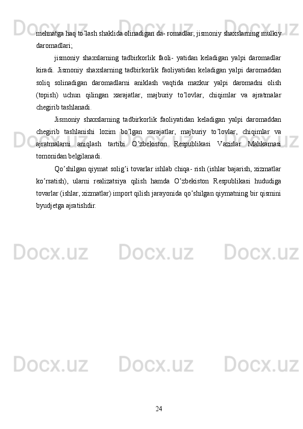 mehnatga haq to lash shaklida olinadigan da- romadlar; jismoniy shaxslarning mulkiyʼ
daromadlari;
jismoniy   shaxslarning   tadbirkorlik   faoli-   yatidan   keladigan   yalpi   daromadlar
kiradi.   Jismoniy   shaxslarning   tadbirkorlik   faoliyatidan   keladigan   yalpi   daromaddan
soliq   solinadigan   daromadlarni   aniklash   vaqtida   mazkur   yalpi   daromadni   olish
(topish)   uchun   qilingan   xarajatlar,   majburiy   to lovlar,   chiqimlar   va   ajratmalar	
ʼ
chegirib tashlanadi.
Jismoniy   shaxslarning   tadbirkorlik   faoliyatidan   keladigan   yalpi   daromaddan
chegirib   tashlanishi   lozim   bo lgan   xarajatlar,   majburiy   to lovlar,   chiqimlar   va	
ʼ ʼ
ajratmalarni   aniqlash   tartibi   O zbekiston   Respublikasi   Vazirlar   Mahkamasi	
ʼ
tomonidan belgilanadi.
Qo shilgan qiymat solig i tovarlar ishlab chiqa- rish (ishlar bajarish, xizmatlar	
ʼ ʼ
ko rsatish),   ularni   realizatsiya   qilish   hamda   O zbekiston   Respublikasi   hududiga	
ʼ ʼ
tovarlar (ishlar, xizmatlar) import qilish jarayonida qo shilgan qiymatning bir qismini	
ʼ
byudjetga ajratishdir.
24