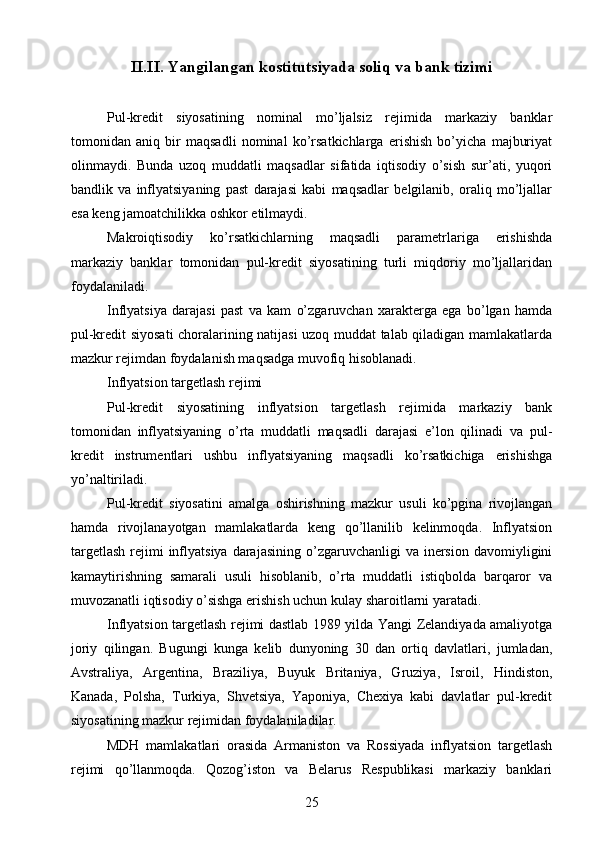 II.II.   Yangilangan kostitutsiyada soliq va bank tizimi
Pul-kredit   siyosatining   nominal   mo’ljalsiz   rejimida   markaziy   banklar
tomonidan   aniq   bir   maqsadli   nominal   ko’rsatkichlarga   erishish   bo’yicha   majburiyat
olinmaydi.   Bunda   uzoq   muddatli   maqsadlar   sifatida   iqtisodiy   o’sish   sur’ati,   yuqori
bandlik   va   inflyatsiyaning   past   darajasi   kabi   maqsadlar   belgilanib,   oraliq   mo’ljallar
esa keng jamoatchilikka oshkor etilmaydi.
Makroiqtisodiy   ko’rsatkichlarning   maqsadli   parametrlariga   erishishda
markaziy   banklar   tomonidan   pul-kredit   siyosatining   turli   miqdoriy   mo’ljallaridan
foydalaniladi.
Inflyatsiya   darajasi   past   va   kam   o’zgaruvchan   xarakterga   ega   bo’lgan   hamda
pul-kredit siyosati choralarining natijasi uzoq muddat talab qiladigan mamlakatlarda
mazkur rejimdan foydalanish maqsadga muvofiq hisoblanadi.
Inflyatsion targetlash rejimi
Pul-kredit   siyosatining   inflyatsion   targetlash   rejimida   markaziy   bank
tomonidan   inflyatsiyaning   o’rta   muddatli   maqsadli   darajasi   e’lon   qilinadi   va   pul-
kredit   instrumentlari   ushbu   inflyatsiyaning   maqsadli   ko’rsatkichiga   erishishga
yo’naltiriladi.
Pul-kredit   siyosatini   amalga   oshirishning   mazkur   usuli   ko’pgina   rivojlangan
hamda   rivojlanayotgan   mamlakatlarda   keng   qo’llanilib   kelinmoqda.   Inflyatsion
targetlash   rejimi   inflyatsiya  darajasining  o’zgaruvchanligi  va  inersion  davomiyligini
kamaytirishning   samarali   usuli   hisoblanib,   o’rta   muddatli   istiqbolda   barqaror   va
muvozanatli iqtisodiy o’sishga erishish uchun kulay sharoitlarni yaratadi.
Inflyatsion targetlash rejimi dastlab 1989 yilda Yangi Zelandiyada amaliyotga
joriy   qilingan.   Bugungi   kunga   kelib   dunyoning   30   dan   ortiq   davlatlari,   jumladan,
Avstraliya,   Argentina,   Braziliya,   Buyuk   Britaniya,   Gruziya,   Isroil,   Hindiston,
Kanada,   Polsha,   Turkiya,   Shvetsiya,   Yaponiya,   Chexiya   kabi   davlatlar   pul-kredit
siyosatining mazkur rejimidan foydalaniladilar.
MDH   mamlakatlari   orasida   Armaniston   va   Rossiyada   inflyatsion   targetlash
rejimi   qo’llanmoqda.   Qozog’iston   va   Belarus   Respublikasi   markaziy   banklari
25 