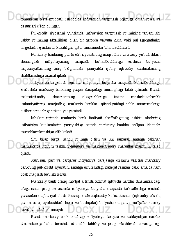 tomonidan   o’rta   muddatli   istiqbolda   inflyatsion   targetlash   rejimiga   o’tish   rejasi   va
dasturlari e’lon qilingan.
Pul-kredit   siyosatini   yuritishda   inflyatsion   targetlash   rejimining   tanlanilishi
ushbu   rejimning   afzalliklari   bilan   bir   qatorda   valyuta   kursi   yoki   pul   agregatlarini
targetlash rejimlarida kuzatilgan qator muammolar bilan izohlanadi.
Markaziy bankning pul-kredit siyosatining maqsadlari  va asosiy yo’nalishlari,
shuningdek   inflyatsiyaning   maqsadli   ko’rsatkichlariga   erishish   bo’yicha
majburiyatlarining   aniq   belgilanishi   jamiyatda   ijobiy   iqtisodiy   kutilmalarning
shakllanishiga xizmat qiladi.
Inflyatsion   targetlash   rejimida   inflyatsiya   bo’yicha   maqsadli   ko’rsatkichlarga
erishishda   markaziy   bankning   yuqori   darajadagi   mustaqilligi   talab   qilinadi.   Bunda
makroiqtisodiy   sharoitlarning   o’zgarishlariga   tezkor   moslashuvchanlik
imkoniyatining   mavjudligi   markaziy   bankka   iqtisodiyotdagi   ichki   muammolarga
e’tibor qaratishiga imkoniyat yaratadi.
Mazkur   rejimda   markaziy   bank   faoliyati   shaffofligining   oshishi   aholining
inflyatsiya   kutilmalarini   pasayishiga   hamda   markaziy   bankka   bo’lgan   ishonchi
mustahkamlanishiga olib keladi.
Shu   bilan   birga,   ushbu   rejimga   o’tish   va   uni   samarali   amalga   oshirish
mamlakatda   muhim   tashkiliy-huquqiy   va   makroiqtisodiy   sharoitlar   majmuini   talab
qiladi.
Xususan,   past   va   barqaror   inflyatsiya   darajasiga   erishish   vazifasi   markaziy
bankning pul-kredit siyosatini amalga oshirishdagi nafaqat rasman balki amalda ham
bosh maqsadi bo’lishi kerak.
Markaziy   bank   oraliq   mo’ljal   sifatida   xizmat   qiluvchi   narxlar   dinamikasidagi
o’zgarishlar   prognozi   asosida   inflyatsiya   bo’yicha   maqsadli   ko’rsatkichga   erishish
yuzasidan   majburiyat   oladi.   Boshqa   makroiqtisodiy   ko’rsatkichlar   (iqtisodiy   o’sish,
pul   massasi,   ayirboshlash   kursi   va   boshqalar)   bo’yicha   maqsadli   mo’ljallar   rasmiy
ravishda qabul qilinmaydi.
Bunda   markaziy   bank   amaldagi   inflyatsiya   darajasi   va   kutilayotgan   narxlar
dinamikasiga   baho   berishda   ishonchli   tahliliy   va   prognozlashtirish   bazasiga   ega
26 