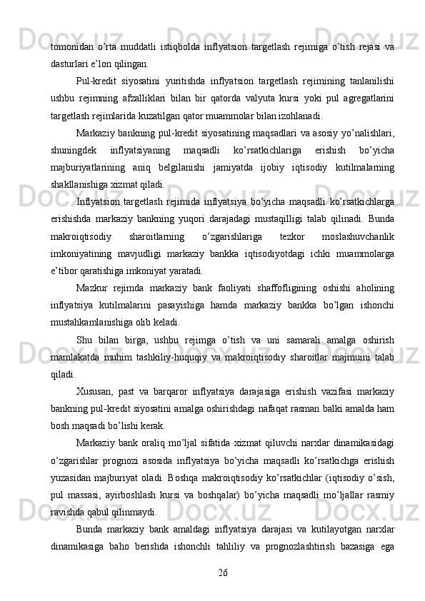 tomonidan   o’rta   muddatli   istiqbolda   inflyatsion   targetlash   rejimiga   o’tish   rejasi   va
dasturlari e’lon qilingan.
Pul-kredit   siyosatini   yuritishda   inflyatsion   targetlash   rejimining   tanlanilishi
ushbu   rejimning   afzalliklari   bilan   bir   qatorda   valyuta   kursi   yoki   pul   agregatlarini
targetlash rejimlarida kuzatilgan qator muammolar bilan izohlanadi.
Markaziy bankning pul-kredit siyosatining maqsadlari  va asosiy yo’nalishlari,
shuningdek   inflyatsiyaning   maqsadli   ko’rsatkichlariga   erishish   bo’yicha
majburiyatlarining   aniq   belgilanishi   jamiyatda   ijobiy   iqtisodiy   kutilmalarning
shakllanishiga xizmat qiladi.
Inflyatsion   targetlash   rejimida   inflyatsiya   bo’yicha   maqsadli   ko’rsatkichlarga
erishishda   markaziy   bankning   yuqori   darajadagi   mustaqilligi   talab   qilinadi.   Bunda
makroiqtisodiy   sharoitlarning   o’zgarishlariga   tezkor   moslashuvchanlik
imkoniyatining   mavjudligi   markaziy   bankka   iqtisodiyotdagi   ichki   muammolarga
e’tibor qaratishiga imkoniyat yaratadi.
Mazkur   rejimda   markaziy   bank   faoliyati   shaffofligining   oshishi   aholining
inflyatsiya   kutilmalarini   pasayishiga   hamda   markaziy   bankka   bo’lgan   ishonchi
mustahkamlanishiga olib keladi.
Shu   bilan   birga,   ushbu   rejimga   o’tish   va   uni   samarali   amalga   oshirish
mamlakatda   muhim   tashkiliy-huquqiy   va   makroiqtisodiy   sharoitlar   majmuini   talab
qiladi.
Xususan,   past   va   barqaror   inflyatsiya   darajasiga   erishish   vazifasi   markaziy
bankning pul-kredit siyosatini amalga oshirishdagi nafaqat rasman balki amalda ham
bosh maqsadi bo’lishi kerak.
Markaziy   bank   oraliq   mo’ljal   sifatida   xizmat   qiluvchi   narxlar   dinamikasidagi
o’zgarishlar   prognozi   asosida   inflyatsiya   bo’yicha   maqsadli   ko’rsatkichga   erishish
yuzasidan   majburiyat   oladi.   Boshqa   makroiqtisodiy   ko’rsatkichlar   (iqtisodiy   o’sish,
pul   massasi,   ayirboshlash   kursi   va   boshqalar)   bo’yicha   maqsadli   mo’ljallar   rasmiy
ravishda qabul qilinmaydi.
Bunda   markaziy   bank   amaldagi   inflyatsiya   darajasi   va   kutilayotgan   narxlar
dinamikasiga   baho   berishda   ishonchli   tahliliy   va   prognozlashtirish   bazasiga   ega
26