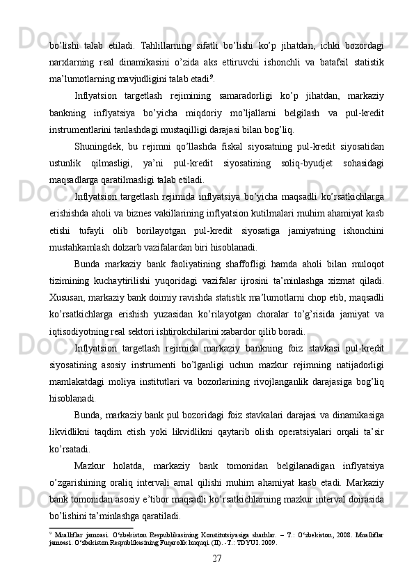 bo’lishi   talab   etiladi.   Tahlillarning   sifatli   bo’lishi   ko’p   jihatdan,   ichki   bozordagi
narxlarning   real   dinamikasini   o’zida   aks   ettiruvchi   ishonchli   va   batafsil   statistik
ma’lumotlarning mavjudligini talab etadi 9
.
Inflyatsion   targetlash   rejimining   samaradorligi   ko’p   jihatdan,   markaziy
bankning   inflyatsiya   bo’yicha   miqdoriy   mo’ljallarni   belgilash   va   pul-kredit
instrumentlarini tanlashdagi mustaqilligi darajasi bilan bog’liq.
Shuningdek,   bu   rejimni   qo’llashda   fiskal   siyosatning   pul-kredit   siyosatidan
ustunlik   qilmasligi,   ya’ni   pul-kredit   siyosatining   soliq-byudjet   sohasidagi
maqsadlarga qaratilmasligi talab etiladi.
Inflyatsion   targetlash   rejimida   inflyatsiya   bo’yicha   maqsadli   ko’rsatkichlarga
erishishda aholi va biznes vakillarining inflyatsion kutilmalari muhim ahamiyat kasb
etishi   tufayli   olib   borilayotgan   pul-kredit   siyosatiga   jamiyatning   ishonchini
mustahkamlash dolzarb vazifalardan biri hisoblanadi.
Bunda   markaziy   bank   faoliyatining   shaffofligi   hamda   aholi   bilan   muloqot
tizimining   kuchaytirilishi   yuqoridagi   vazifalar   ijrosini   ta’minlashga   xizmat   qiladi.
Xususan, markaziy bank doimiy ravishda statistik ma’lumotlarni chop etib, maqsadli
ko’rsatkichlarga   erishish   yuzasidan   ko’rilayotgan   choralar   to’g’risida   jamiyat   va
iqtisodiyotning real sektori ishtirokchilarini xabardor qilib boradi.
Inflyatsion   targetlash   rejimida   markaziy   bankning   foiz   stavkasi   pul-kredit
siyosatining   asosiy   instrumenti   bo’lganligi   uchun   mazkur   rejimning   natijadorligi
mamlakatdagi   moliya   institutlari   va   bozorlarining   rivojlanganlik   darajasiga   bog’liq
hisoblanadi.
Bunda, markaziy bank pul bozoridagi foiz stavkalari darajasi va dinamikasiga
likvidlikni   taqdim   etish   yoki   likvidlikni   qaytarib   olish   operatsiyalari   orqali   ta’sir
ko’rsatadi.
Mazkur   holatda,   markaziy   bank   tomonidan   belgilanadigan   inflyatsiya
o’zgarishining   oraliq   intervali   amal   qilishi   muhim   ahamiyat   kasb   etadi.   Markaziy
bank tomonidan asosiy e’tibor maqsadli ko’rsatkichlarning mazkur interval doirasida
bo’lishini ta’minlashga qaratiladi.
9
  Mualliflar   jamoasi.   O‘zbekiston   Respublikasining   Konstitutsiyasiga   sharhlar.   –   T.:   O‘zbekiston,   2008.   Mualliflar
jamoasi. O‘zbekiston Respublikasining Fuqarolik huquqi. (II). -T.: TDYUI. 2009.
27 