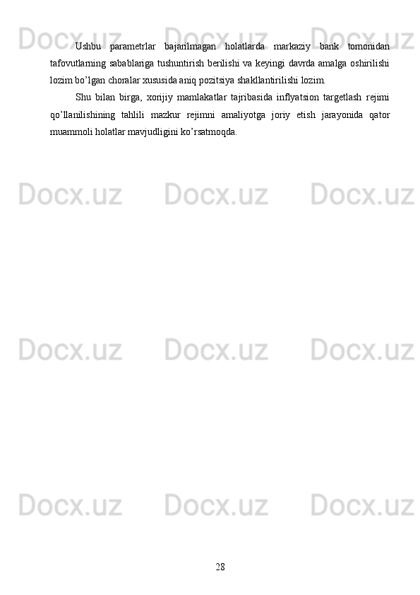 Ushbu   parametrlar   bajarilmagan   holatlarda   markaziy   bank   tomonidan
tafovutlarning sabablariga tushuntirish berilishi va keyingi davrda amalga oshirilishi
lozim bo’lgan choralar xususida aniq pozitsiya shakllantirilishi lozim.
Shu   bilan   birga,   xorijiy   mamlakatlar   tajribasida   inflyatsion   targetlash   rejimi
qo’llanilishining   tahlili   mazkur   rejimni   amaliyotga   joriy   etish   jarayonida   qator
muammoli holatlar mavjudligini ko’rsatmoqda.
28 