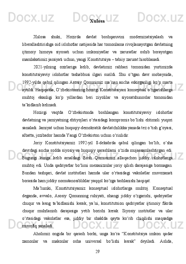 Xulosa
Xulosa   shuki,   Hozirda   davlat   boshqaruvini   modernizatsiyalash   va
liberallashtirishga oid islohotlar natijasida har tomonlama rivojlanayotgan davlatning
ijtimoiy   himoya   siyosati   uchun   imkoniyatlar   va   zaruratlar   oshib   borayotgan
mamlakatimiz jamiyati uchun, yangi Konstitutsiya – tabiiy zarurat hisoblanadi.
2021-yilning   oxirlariga   kelib,   davlatimiz   rahbari   tomonidan   yurtimizda
konstitutsiyaviy   islohotlar   tashabbusi   ilgari   surildi.   Shu   o tgan   davr   mobaynida,ʻ
1992-yilda qabul qilingan Asosiy Qonunimiz ma nan ancha eskirganligi  ko p marta	
ʼ ʻ
aytildi. Haqiqatda, O zbekistonning hozirgi Konstitutsiyasi konseptual o zgarishlarga	
ʻ ʻ
muhtoj   ekanligi   ko p   yillardan   beri   ziyolilar   va   siyosatshunoslar   tomonidan
ʻ
ta kidlanib kelinadi.	
ʼ
Hozirgi   vaqtda   O zbekistonda   boshlangan   konstitutsiyaviy   islohotlar	
ʻ
davlatning va jamiyatning ehtiyojlari o rtasidagi kompromis bo lishi ehtimoli yuqori	
ʻ ʻ
sanaladi. Jamiyat uchun huquqiy-demokratik davlatchilikka yanada tez o tish g oyasi,	
ʻ ʻ
albatta, jozibador hamda Yangi O zbekiston uchun o rinlidir.	
ʻ ʻ
Joriy   Konstitutsiyamiz   1992-yil   8-dekabrda   qabul   qilingan   bo lib,   o sha	
ʻ ʻ
davrdagi ancha sodda siyosiy va huquqiy qarashlarni o zida mujassamlashtirgan edi.	
ʻ
Bugungi   kunga   kelib   amaldagi   Bosh   Qomusimiz   allaqachon   jiddiy   islohotlarga
muhtoj edi. Unda qadriyatlar bo limi mexanizmlar joriy qilish darajasiga bormagan.	
ʻ
Bundan   tashqari,   davlat   institutlari   hamda   ular   o rtasidagi   vakolatlar   muvozanati	
ʻ
borasida ham jiddiy nomutanosibliklar yaqqol ko zga tashlanishi haqiqat.	
ʻ
Ma lumki,   Konstitutsiyamiz   konseptual   islohotlarga   muhtoj.   Konseptual	
ʼ
deganda,   avvalo,   Asosiy   Qonunning   ruhiyati,   ohangi   jiddiy   o zgarishi,   qadriyatlar	
ʻ
chuqur   va   keng   ta kidlanishi   kerak,   ya ni,   konstitutsion   qadriyatlar   ijtimoiy   fikrda	
ʼ ʼ
chuqur   muhrlanish   darajasiga   yetib   borishi   kerak.   Siyosiy   institutlar   va   ular
o rtasidagi   vakolatlar   esa,   jiddiy   bir   shaklda   qayta   ko rib   chiqilishi   maqsadga	
ʻ ʻ
muvofiq sanaladi.
Aholimiz   ongida   bir   qarash   borki,   unga   ko ra   “Konstitutsiya   imkon   qadar	
ʻ
zamonlar   va   makonlar   osha   universal   bo lishi   kerak”   deyiladi.   Aslida,	
ʻ
29 