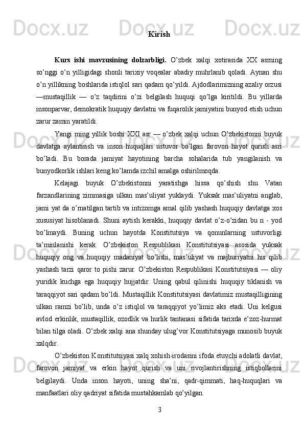 Kirish
Kurs   ishi   mavzusining   dolzarbligi.   O’zbek   xalqi   xotirasida   XX   asrning
so’nggi   o’n   yilligidagi   shonli   tarixiy   voqealar   abadiy   muhrlanib   qoladi.   Aynan   shu
o’n yillikning boshlarida istiqlol sari qadam qo’yildi. Ajdodlarimizning azaliy orzusi
—mustaqillik   —   o’z   taqdirini   o’zi   belgilash   huquqi   qo’lga   kiritildi.   Bu   yillarda
insonparvar, demokratik huquqiy davlatni va fuqarolik jamiyatini bunyod etish uchun
zarur zamin yaratildi. 
Yangi ming yillik boshi  XXI asr — o’zbek xalqi uchun O’zbekistonni  buyuk
davlatga   aylantirish   va   inson   huquqlari   ustuvor   bo’lgan   farovon   hayot   qurish   asri
bo’ladi.   Bu   borada   jamiyat   hayotining   barcha   sohalarida   tub   yangilanish   va
bunyodkorlik ishlari keng ko’lamda izchil amalga oshirilmoqda. 
Kelajagi   buyuk   O’zbekistonni   yaratishga   hissa   qo’shish   shu   Vatan
farzandlarining   zimmasiga   ulkan   mas’uliyat   yuklaydi.   Yuksak   mas’uliyatni   anglab,
jami yat da o’rnatilgan tartib va intizomga amal qilib yashash huquqiy davlatga xos
xususiyat   hisoblanadi.   Shuni   aytish   kerakki,   huquqiy   davlat   o’z-o’zidan   bu   n   -   yod
bo’lmaydi.   Buning   uchun   hayotda   Konstitutsiya   va   qonunlarning   ustuvorligi
ta’minlanishi   kerak.   O’zbekiston   Respublikasi   Konstitutsiyasi   asosida   yuksak
huquqiy   ong   va   huquqiy   madaniyat   bo’lishi,   mas’uliyat   va   majburiyatni   his   qilib
yashash   tarzi   qaror   to   pishi   zarur.   O’zbekiston   Respublikasi   Konstitutsiyasi   —   oliy
yuridik   kuchga   ega   huquqiy   hujjatdir.   Uning   qabul   qilinishi   huquqiy   tiklanish   va
taraqqiyot sari qadam bo’ldi. Mustaqillik Konstitutsiyasi davlatimiz mustaqilligining
ulkan   ramzi   bo’lib,   unda   o’z   istiqlol   va   taraqqiyot   yo’limiz   aks   etadi.   Uni   kelgusi
avlod erkinlik, mustaqillik, ozodlik va hurlik tantanasi  sifatida tarixda e’zoz-hurmat
bilan tilga oladi. O’zbek xalqi ana shunday ulug’vor Konstitutsiyaga munosib buyuk
xalqdir. 
O’zbekiston Konstitutsiyasi xalq xohish-irodasini ifoda etuvchi adolatli davlat,
farovon   jamiyat   va   erkin   hayot   qurish   va   uni   rivojlantirishning   istiqbollarini
belgilaydi.   Unda   inson   hayoti,   uning   sha’ni,   qadr-qimmati,   haq-huquqlari   va
manfaatlari oliy qadriyat sifatida mustahkamlab qo’yilgan. 
3 