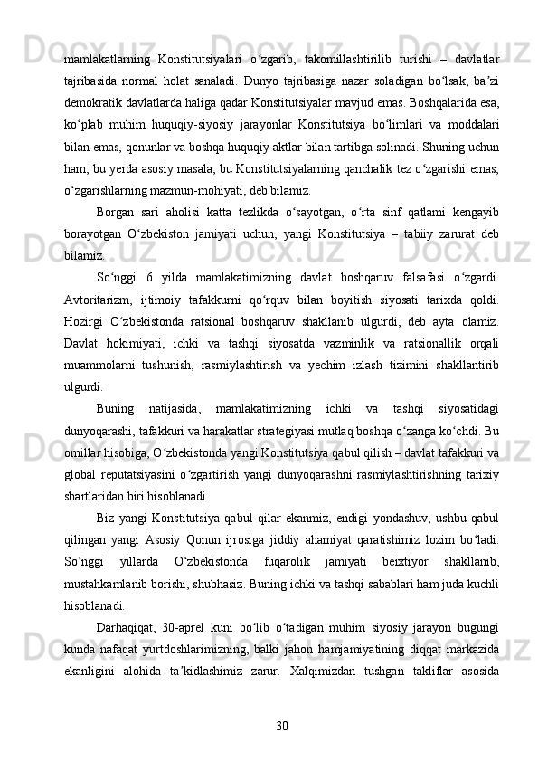 mamlakatlarning   Konstitutsiyalari   o zgarib,   takomillashtirilib   turishi   –   davlatlarʻ
tajribasida   normal   holat   sanaladi.   Dunyo   tajribasiga   nazar   soladigan   bo lsak,   ba zi	
ʻ ʼ
demokratik davlatlarda haliga qadar Konstitutsiyalar mavjud emas. Boshqalarida esa,
ko plab   muhim   huquqiy-siyosiy   jarayonlar   Konstitutsiya   bo limlari   va   moddalari	
ʻ ʻ
bilan emas, qonunlar va boshqa huquqiy aktlar bilan tartibga solinadi. Shuning uchun
ham, bu yerda asosiy masala, bu Konstitutsiyalarning qanchalik tez o zgarishi emas,	
ʻ
o zgarishlarning mazmun-mohiyati, deb bilamiz.	
ʻ
Borgan   sari   aholisi   katta   tezlikda   o sayotgan,   o rta   sinf   qatlami   kengayib	
ʻ ʻ
borayotgan   O zbekiston   jamiyati   uchun,   yangi   Konstitutsiya   –   tabiiy   zarurat   deb	
ʻ
bilamiz.
So nggi   6   yilda   mamlakatimizning   davlat   boshqaruv   falsafasi   o zgardi.	
ʻ ʻ
Avtoritarizm,   ijtimoiy   tafakkurni   qo rquv   bilan   boyitish   siyosati   tarixda   qoldi.	
ʻ
Hozirgi   O zbekistonda   ratsional   boshqaruv   shakllanib   ulgurdi,   deb   ayta   olamiz.	
ʻ
Davlat   hokimiyati,   ichki   va   tashqi   siyosatda   vazminlik   va   ratsionallik   orqali
muammolarni   tushunish,   rasmiylashtirish   va   yechim   izlash   tizimini   shakllantirib
ulgurdi.
Buning   natijasida,   mamlakatimizning   ichki   va   tashqi   siyosatidagi
dunyoqarashi, tafakkuri va harakatlar strategiyasi mutlaq boshqa o zanga ko chdi. Bu	
ʻ ʻ
omillar hisobiga, O zbekistonda yangi Konstitutsiya qabul qilish – davlat tafakkuri va	
ʻ
global   reputatsiyasini   o zgartirish   yangi   dunyoqarashni   rasmiylashtirishning   tarixiy	
ʻ
shartlaridan biri hisoblanadi.
Biz   yangi   Konstitutsiya   qabul   qilar   ekanmiz,   endigi   yondashuv,   ushbu   qabul
qilingan   yangi   Asosiy   Qonun   ijrosiga   jiddiy   ahamiyat   qaratishimiz   lozim   bo ladi.	
ʻ
So nggi   yillarda   O zbekistonda   fuqarolik   jamiyati   beixtiyor   shakllanib,	
ʻ ʻ
mustahkamlanib borishi, shubhasiz. Buning ichki va tashqi sabablari ham juda kuchli
hisoblanadi.
Darhaqiqat,   30-aprel   kuni   bo lib   o tadigan   muhim   siyosiy   jarayon   bugungi	
ʻ ʻ
kunda   nafaqat   yurtdoshlarimizning,   balki   jahon   hamjamiyatining   diqqat   markazida
ekanligini   alohida   ta kidlashimiz   zarur.   Xalqimizdan   tushgan   takliflar   asosida	
ʼ
30