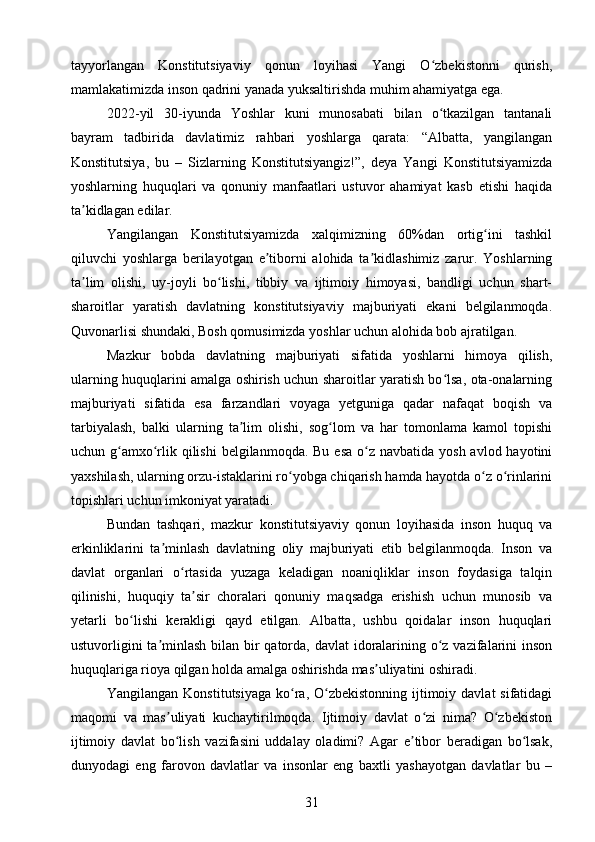 tayyorlangan   Konstitutsiyaviy   qonun   loyihasi   Yangi   O zbekistonni   qurish,ʻ
mamlakatimizda inson qadrini yanada yuksaltirishda muhim ahamiyatga ega.
2022-yil   30-iyunda   Yoshlar   kuni   munosabati   bilan   o tkazilgan   tantanali
ʻ
bayram   tadbirida   davlatimiz   rahbari   yoshlarga   qarata:   “Albatta,   yangilangan
Konstitutsiya,   bu   –   Sizlarning   Konstitutsiyangiz!”,   deya   Yangi   Konstitutsiyamizda
yoshlarning   huquqlari   va   qonuniy   manfaatlari   ustuvor   ahamiyat   kasb   etishi   haqida
ta kidlagan edilar.	
ʼ
Yangilangan   Konstitutsiyamizda   xalqimizning   60%dan   ortig ini   tashkil	
ʻ
qiluvchi   yoshlarga   berilayotgan   e tiborni   alohida   ta kidlashimiz   zarur.   Yoshlarning	
ʼ ʼ
ta lim   olishi,   uy-joyli   bo lishi,   tibbiy   va   ijtimoiy   himoyasi,   bandligi   uchun   shart-	
ʼ ʻ
sharoitlar   yaratish   davlatning   konstitutsiyaviy   majburiyati   ekani   belgilanmoqda.
Quvonarlisi shundaki, Bosh qomusimizda yoshlar uchun alohida bob ajratilgan.
Mazkur   bobda   davlatning   majburiyati   sifatida   yoshlarni   himoya   qilish,
ularning huquqlarini amalga oshirish uchun sharoitlar yaratish bo lsa, ota-onalarning	
ʻ
majburiyati   sifatida   esa   farzandlari   voyaga   yetguniga   qadar   nafaqat   boqish   va
tarbiyalash,   balki   ularning   ta lim   olishi,   sog lom   va   har   tomonlama   kamol   topishi	
ʼ ʻ
uchun g amxo rlik qilishi  belgilanmoqda. Bu esa  o z navbatida yosh  avlod hayotini	
ʻ ʻ ʻ
yaxshilash, ularning orzu-istaklarini ro yobga chiqarish hamda hayotda o z o rinlarini	
ʻ ʻ ʻ
topishlari uchun imkoniyat yaratadi.
Bundan   tashqari,   mazkur   konstitutsiyaviy   qonun   loyihasida   inson   huquq   va
erkinliklarini   ta minlash   davlatning   oliy   majburiyati   etib   belgilanmoqda.   Inson   va	
ʼ
davlat   organlari   o rtasida   yuzaga   keladigan   noaniqliklar   inson   foydasiga   talqin	
ʻ
qilinishi,   huquqiy   ta sir   choralari   qonuniy   maqsadga   erishish   uchun   munosib   va	
ʼ
yetarli   bo lishi   kerakligi   qayd   etilgan.   Albatta,   ushbu   qoidalar   inson   huquqlari	
ʻ
ustuvorligini  ta minlash  bilan bir qatorda, davlat  idoralarining o z vazifalarini  inson	
ʼ ʻ
huquqlariga rioya qilgan holda amalga oshirishda mas uliyatini oshiradi.	
ʼ
Yangilangan Konstitutsiyaga  ko ra,  O zbekistonning  ijtimoiy davlat  sifatidagi	
ʻ ʻ
maqomi   va   mas uliyati   kuchaytirilmoqda.   Ijtimoiy   davlat   o zi   nima?   O zbekiston	
ʼ ʻ ʻ
ijtimoiy   davlat   bo lish   vazifasini   uddalay   oladimi?   Agar   e tibor   beradigan   bo lsak,
ʻ ʼ ʻ
dunyodagi   eng   farovon   davlatlar   va   insonlar   eng   baxtli   yashayotgan   davlatlar   bu   –
31 