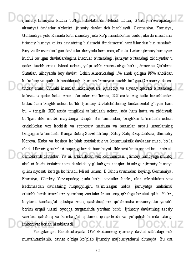 ijtimoiy   himoyasi   kuchli   bo lgan   davlatlardir.   Misol   uchun,   G arbiy   Yevropadagiʻ ʻ
aksariyat   davlatlar   o zlarini   ijtimoiy   davlat   deb   hisoblaydi.   Germaniya,   Fransiya,	
ʻ
Gollandiya yoki Kanada kabi shunday juda ko p mamlakatlar borki, ularda insonlarni	
ʻ
ijtimoiy  himoya qilish  davlatning  birlamchi   fundamental  vazifalaridan biri  sanaladi.
Boy va farovon bo lgan davlatlar dunyoda kam mas, albatta. Lekin ijtimoiy himoyasi	
ʻ
kuchli   bo lgan  davlatlardagina   insonlar   o rtasidagi,   jamiyat   o rtasidagi   ziddiyatlar   u	
ʻ ʻ ʻ
qadar   kuchli   emas.   Misol   uchun,   yalpi   ichki   mahsulotiga   ko ra,   Amerika   Qo shma	
ʻ ʻ
Shtatlari   nihoyatda   boy   davlat.   Lekin   Amerikadagi   1%   aholi   qolgan   99%   aholidan
ko ra boy va qudratli hisoblanadi. Ijtimoiy himoyasi kuchli bo lgan Germaniyada esa	
ʻ ʻ
unday   emas.   Chunki   insonlar   imkoniyatlari,   iqtisodiy   va   siyosiy   qudrati   o rtasidagi	
ʻ
tafovut   u   qadar   katta   emas.   Tarixdan   ma lumki,   XX   asrda   eng   katta   kurashlardan	
ʼ
bittasi ham tenglik uchun bo ldi. Ijtimoiy davlatchilikning fundamental g oyasi ham	
ʻ ʻ
bu   –   tenglik.   XX   asrda   tenglikni   ta minlash   uchun   juda   ham   katta   va   ziddiyatli	
ʼ
bo lgan   ikki   model   maydonga   chiqdi.   Bir   tomondan,   tenglikni   ta minlash   uchun	
ʻ ʼ
erkinlikdan   voz   kechish   va   repressiv   mashina   va   bosimlar   orqali   insonlarning
tengligini ta minlash. Bunga Sobiq Sovet Ittifoqi, Xitoy Xalq Respublikasi, Shimoliy	
ʼ
Koreya,   Kuba   va   boshqa   ko plab   sotsialistik   va   kommunistik   davlatlar   misol   bo la	
ʻ ʻ
oladi. Ularning ba zilari bugungi kunda ham hayot. Ikkinchi katta model bu – sotsial-	
ʼ
demokratik davlatlar. Ya ni, erkinlikdan voz kechmasdan, ijtimoiy himoyaga muhtoj	
ʼ
aholini   kuch   ishlatmasdan   davlatda   yig iladigan   soliqlar   hisobiga   ijtimoiy   himoya	
ʻ
qilish siyosati ko zga ko rinadi. Misol uchun, II Jahon urushidan keyingi Germaniya,	
ʻ ʻ
Fransiya,   G arbiy   Yevropadagi   juda   ko p   davlatlar   borki,   ular   erkinlikdan   voz	
ʻ ʻ
kechmasdan   davlatning   huquqiyligini   ta minlagan   holda,   jamiyatga   maksimal	
ʼ
erkinlik   berib   insonlarni   yumshoq   vositalar   bilan   teng   qilishga   harakat   qildi.   Ya ni,	
ʼ
boylarni   kambag al   qilishga   emas,   qashshoqlarni   qo shimcha   imkoniyatlar   yaratib	
ʻ ʻ
berish   orqali   ularni   oyoqqa   turgazishda   yordam   berdi.   Ijtimoiy   davlatning   asosiy
vazifasi   qahshoq   va   kambag al   qatlamni   qisqartirish   va   yo qotish   hamda   ularga	
ʻ ʻ
imkoniyat berish hisoblanadi.
Yangilangan   Konstitutsiyada   O zbekistonning   ijtimoiy   davlat   sifatidagi   roli	
ʻ
mustahkamlanib,   davlat   o ziga   ko plab   ijtimoiy   majburiyatlarni   olmoqda.   Bu   esa	
ʻ ʻ
32 