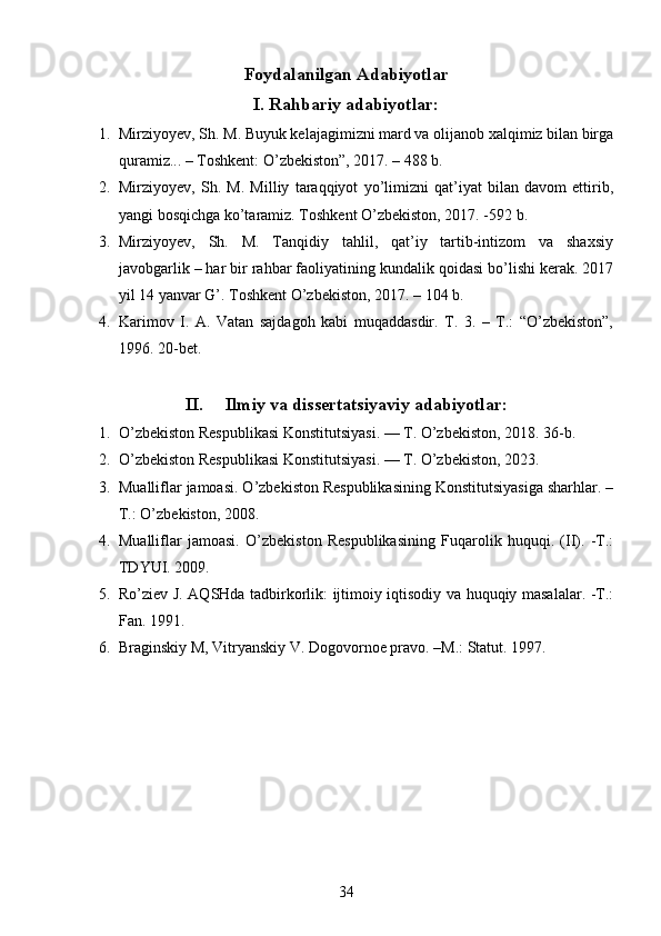 Foydalanilgan Adabiyotlar
I. Rahbariy adabiyotlar:
1. Mirziyoyev, Sh. M. Buyuk kelajagimizni mard va olijanob xalqimiz bilan birga
quramiz... – Toshkent: O’zbekiston”, 2017. – 488 b.
2. Mirziyoyev,   Sh.   M.   Milliy   taraqqiyot   yo’limizni   qat’iyat   bilan   davom   ettirib,
yangi bosqichga ko’taramiz. Toshkent O’zbekiston, 2017. -592 b.
3. Mirziyoyev,   Sh.   M.   Tanqidiy   tahlil,   qat’iy   tartib-intizom   va   shaxsiy
javobgarlik – har bir rahbar faoliyatining kundalik qoidasi bo’lishi kerak. 2017
yil 14 yanvar G’. Toshkent O’zbekiston, 2017. – 104 b.
4. Karimov   I.   A.   Vatan   sajdagoh   kabi   muqaddasdir.   T.   3.   –   T.:   “O’zbekiston”,
1996. 20-bet.
II. Ilmiy va dissertatsiyaviy adabiyotlar:
1. O’zbekiston Respublikasi Konstitutsiyasi. — T. O’zbekiston, 2018. 36-b.
2. O’zbekiston Respublikasi Konstitutsiyasi. — T. O’zbekiston, 2023. 
3. Mualliflar jamoasi. O’zbekiston Respublikasining Konstitutsiyasiga sharhlar. –
T.: O’zbekiston, 2008.
4. Mualliflar   jamoasi.   O’zbekiston   Respublikasining   Fuqarolik   huquqi.   (II).   -T.:
TDYUI. 2009. 
5. Ro’ziev J. AQSHda tadbirkorlik: ijtimoiy iqtisodiy va huquqiy masalalar. -T.:
Fan. 1991. 
6. Braginskiy M, Vitryanskiy V. Dogovornoe pravo. –M.: Statut. 1997. 
34 