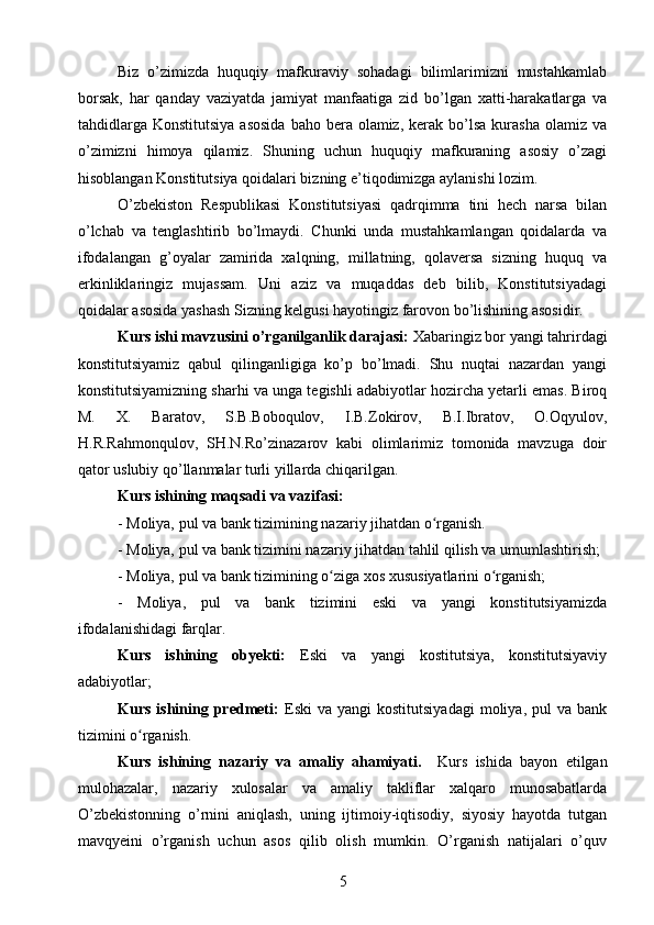 Biz   o’zimizda   huquqiy   mafkuraviy   sohadagi   bilimlarimizni   mustahkamlab
borsak,   har   qanday   vaziyatda   jamiyat   manfaatiga   zid   bo’lgan   xatti-harakatlarga   va
tahdidlarga  Konstitutsiya  asosida  baho  bera olamiz,  kerak bo’lsa  kurasha  olamiz va
o’zimizni   himoya   qilamiz.   Shuning   uchun   huquqiy   mafkuraning   asosiy   o’zagi
hisoblangan Konstitutsiya qoidalari bizning e’tiqodimizga aylanishi lozim. 
O’zbekiston   Respublikasi   Konstitutsiyasi   qadrqimma   tini   hech   narsa   bilan
o’lchab   va   tenglashtirib   bo’lmaydi.   Chunki   unda   mustahkamlangan   qoidalarda   va
ifodalangan   g’oyalar   zamirida   xalqning,   millatning,   qolaversa   sizning   huquq   va
erkinliklaringiz   mujassam.   Uni   aziz   va   muqaddas   deb   bilib,   Konstitutsiyadagi
qoidalar asosida yashash Sizning kelgusi hayotingiz farovon bo’lishining asosidir.
Kurs ishi mavzusini o’rganilganlik darajasi:  Xabaringiz bor yangi tahrirdagi
konstitutsiyamiz   qabul   qilinganligiga   ko’p   bo’lmadi.   Shu   nuqtai   nazardan   yangi
konstitutsiyamizning sharhi va unga tegishli adabiyotlar hozircha yetarli emas. Biroq
M.   X.   Baratov,   S.B.Boboqulov,   I.B.Zokirov,   B.I.Ibratov,   O.Oqyulov,
H.R.Rahmonqulov,   SH.N.Ro’zinazarov   kabi   olimlarimiz   tomonida   mavzuga   doir
qator uslubiy qo’llanmalar turli yillarda chiqarilgan.
Kurs ishining maqsadi va vazifasi:
- Moliya, pul va bank tizimining nazariy jihatdan o rganish.ʻ
- Moliya, pul va bank tizimini nazariy jihatdan tahlil qilish va umumlashtirish; 
- Moliya, pul va bank tizimining o ziga xos xususiyatlarini o rganish;	
ʻ ʻ
-   Moliya,   pul   va   bank   tizimini   eski   va   yangi   konstitutsiyamizda
ifodalanishidagi farqlar.
Kurs   ishining   obyekti:   Eski   va   yangi   kostitutsiya,   konstitutsiyaviy
adabiyotlar;
Kurs  ishining  predmeti:   Eski   va  yangi   kostitutsiyadagi   moliya,  pul   va  bank
tizimini o rganish.	
ʻ
Kurs   ishining   nazariy   va   amaliy   ahamiyati.     Kurs   ishida   bayon   etilgan
mulohazalar,   nazariy   xulosalar   va   amaliy   takliflar   xalqaro   munosabatlarda
O’zbekistonning   o’rnini   aniqlash,   uning   ijtimoiy-iqtisodiy,   siyosiy   hayotda   tutgan
mavqyeini   o’rganish   uchun   asos   qilib   olish   mumkin.   O’rganish   natijalari   o’quv
5