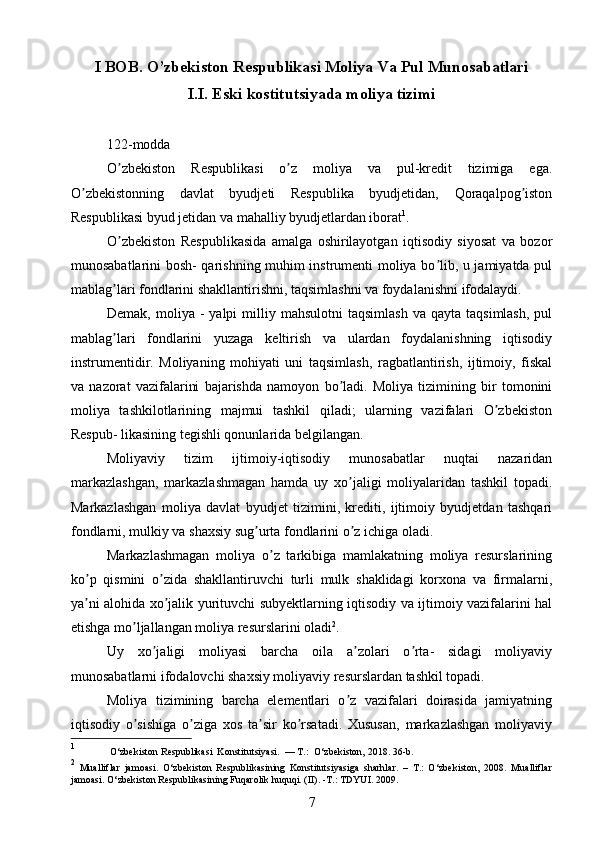 I BOB.  O’zbekiston Respublikasi Moliya Va Pul Munosabatlari
I.I.  Eski kostitutsiyada moliya tizimi
122-modda
O zbekiston   Respublikasi   o z   moliya   va   pul-kredit   tizimiga   ega.ʼ ʼ
O zbekistonning   davlat   byudjeti   Respublika   byudjetidan,   Qoraqalpog iston	
ʼ ʼ
Respublikasi byud jetidan va mahalliy byudjetlardan iborat 1
.
O zbekiston   Respublikasida   amalga   oshirilayotgan   iqtisodiy   siyosat   va   bozor	
ʼ
munosabatlarini bosh- qarishning muhim instrumenti moliya bo lib, u jamiyatda pul	
ʼ
mablag lari fondlarini shakllantirishni, taqsimlashni va foydalanishni ifodalaydi.	
ʼ
Demak,  moliya  -   yalpi   milliy  mahsulotni   taqsimlash   va  qayta  taqsimlash,   pul
mablag lari   fondlarini   yuzaga   keltirish   va   ulardan   foydalanishning   iqtisodiy
ʼ
instrumentidir.   Moliyaning   mohiyati   uni   taqsimlash,   ragbatlantirish,   ijtimoiy,   fiskal
va   nazorat   vazifalarini   bajarishda   namoyon   bo ladi.   Moliya   tizimining   bir   tomonini	
ʼ
moliya   tashkilotlarining   majmui   tashkil   qiladi;   ularning   vazifalari   O zbekiston	
ʼ
Respub- likasining tegishli qonunlarida belgilangan.
Moliyaviy   tizim   ijtimoiy-iqtisodiy   munosabatlar   nuqtai   nazaridan
markazlashgan,   markazlashmagan   hamda   uy   xo jaligi   moliyalaridan   tashkil   topadi.	
ʼ
Markazlashgan   moliya   davlat   byudjet   tizimini,   krediti,   ijtimoiy   byudjetdan   tashqari
fondlarni, mulkiy va shaxsiy sug urta fondlarini o z ichiga oladi.	
ʼ ʼ
Markazlashmagan   moliya   o z   tarkibiga   mamlakatning   moliya   resurslarining	
ʼ
ko p   qismini   o zida   shakllantiruvchi   turli   mulk   shaklidagi   korxona   va   firmalarni,	
ʼ ʼ
ya ni alohida xo jalik yurituvchi subyektlarning iqtisodiy va ijtimoiy vazifalarini hal
ʼ ʼ
etishga mo ljallangan moliya resurslarini oladi	
ʼ 2
.
Uy   xo jaligi   moliyasi   barcha   oila   a zolari   o rta-   sidagi   moliyaviy	
ʼ ʼ ʼ
munosabatlarni ifodalovchi shaxsiy moliyaviy resurslardan tashkil topadi.
Moliya   tizimining   barcha   elementlari   o z   vazifalari   doirasida   jamiyatning	
ʼ
iqtisodiy   o sishiga   o ziga   xos   ta sir   ko rsatadi.   Xususan,   markazlashgan   moliyaviy	
ʼ ʼ ʼ ʼ
1
 O‘zbekiston Respublikasi  Konstitutsiyasi.  — T.:  O‘zbekiston, 2018. 36-b.
2
  Mualliflar   jamoasi.   O‘zbekiston   Respublikasining   Konstitutsiyasiga   sharhlar.   –   T.:   O‘zbekiston,   2008.   Mualliflar
jamoasi. O‘zbekiston Respublikasining Fuqarolik huquqi. (II). -T.: TDYUI. 2009. 
7 