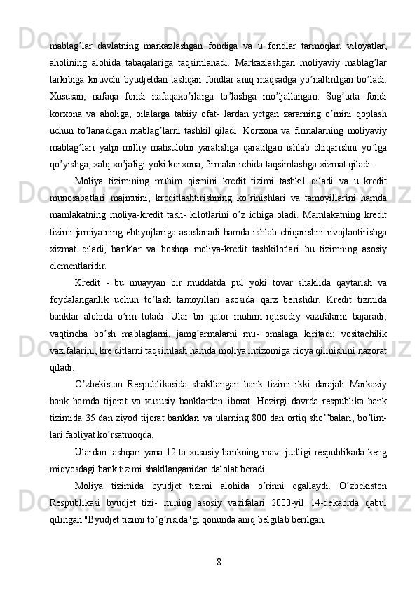 mablag lar   davlatning   markazlashgan   fondiga   va   u   fondlar   tarmoqlar,   viloyatlar,ʼ
aholining   alohida   tabaqalariga   taqsimlanadi.   Markazlashgan   moliyaviy   mablag lar	
ʼ
tarkibiga kiruvchi  byudjetdan tashqari fondlar aniq maqsadga yo naltirilgan bo ladi.	
ʼ ʼ
Xususan,   nafaqa   fondi   nafaqaxo rlarga   to lashga   mo ljallangan.   Sug urta   fondi	
ʼ ʼ ʼ ʼ
korxona   va   aholiga,   oilalarga   tabiiy   ofat-   lardan   yetgan   zararning   o rnini   qoplash	
ʼ
uchun   to lanadigan   mablag larni   tashkil   qiladi.   Korxona   va   firmalarning   moliyaviy	
ʼ ʼ
mablag’lari   yalpi   milliy   mahsulotni   yaratishga   qaratilgan   ishlab   chiqarishni   yo lga	
ʼ
qo yishga, xalq xo jaligi yoki korxona, firmalar ichida taqsimlashga xizmat qiladi.	
ʼ ʼ
Moliya   tizimining   muhim   qismini   kredit   tizimi   tashkil   qiladi   va   u   kredit
munosabatlari   majmuini,   kreditlashtirishning   ko rinishlari   va   tamoyillarini   hamda	
ʼ
mamlakatning   moliya-kredit   tash-   kilotlarini   o z   ichiga   oladi.   Mamlakatning   kredit	
ʼ
tizimi  jamiyatning ehtiyojlariga  asoslanadi  hamda  ishlab  chiqarishni   rivojlantirishga
xizmat   qiladi,   banklar   va   boshqa   moliya-kredit   tashkilotlari   bu   tizimning   asosiy
elementlaridir.
Kredit   -   bu   muayyan   bir   muddatda   pul   yoki   tovar   shaklida   qaytarish   va
foydalanganlik   uchun   to lash   tamoyillari   asosida   qarz   berishdir.   Kredit   tizmida	
ʼ
banklar   alohida   o rin   tutadi.   Ular   bir   qator   muhim   iqtisodiy   vazifalarni   bajaradi;	
ʼ
vaqtincha   bo sh   mablaglarni,   jamg armalarni   mu-   omalaga   kiritadi;   vositachilik	
ʼ ʼ
vazifalarini, kre ditlarni taqsimlash hamda moliya intizomiga rioya qilinishini nazorat
qiladi.
O zbekiston   Respublikasida   shakllangan   bank   tizimi   ikki   darajali   Markaziy	
ʼ
bank   hamda   tijorat   va   xususiy   banklardan   iborat.   Hozirgi   davrda   respublika   bank
tizimida 35 dan ziyod tijorat  banklari  va ularning 800 dan ortiq sho balari, bo lim-	
ʼʼ ʼ
lari faoliyat ko rsatmoqda.	
ʼ
Ulardan tashqari yana 12 ta xususiy bankning mav- judligi respublikada keng
miqyosdagi bank tizimi shakllanganidan dalolat beradi.
Moliya   tizimida   byudjet   tizimi   alohida   o rinni   egallaydi.   O zbekiston	
ʼ ʼ
Respublikasi   byudjet   tizi-   mining   asosiy   vazifalari   2000-yil   14-dekabrda   qabul
qilingan "Byudjet tizimi to g risida"gi qonunda aniq belgilab berilgan.	
ʼ ʼ
8 