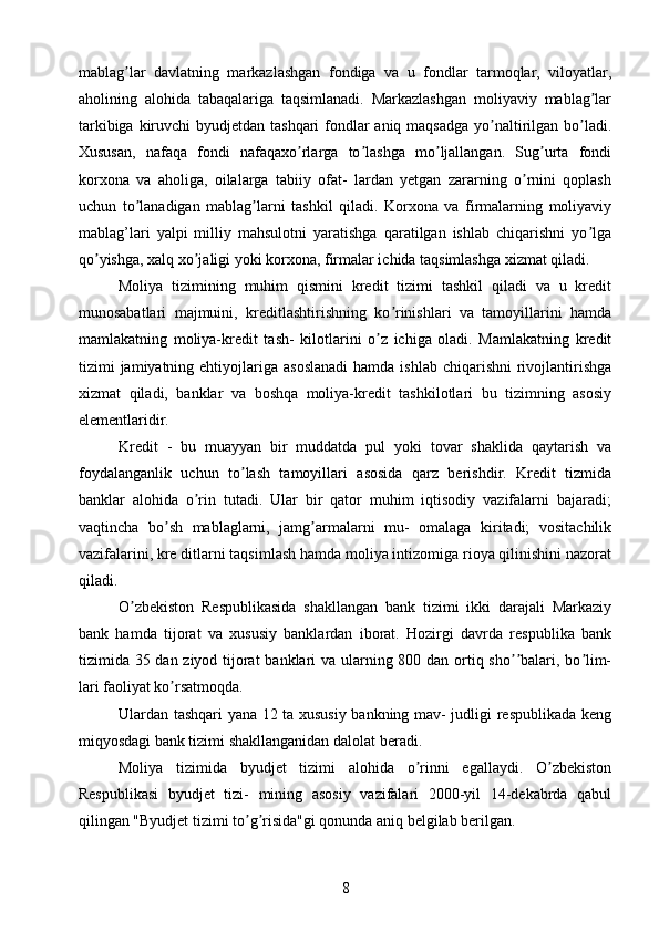 mablag lar   davlatning   markazlashgan   fondiga   va   u   fondlar   tarmoqlar,   viloyatlar,ʼ
aholining   alohida   tabaqalariga   taqsimlanadi.   Markazlashgan   moliyaviy   mablag lar	
ʼ
tarkibiga kiruvchi  byudjetdan tashqari fondlar aniq maqsadga yo naltirilgan bo ladi.	
ʼ ʼ
Xususan,   nafaqa   fondi   nafaqaxo rlarga   to lashga   mo ljallangan.   Sug urta   fondi	
ʼ ʼ ʼ ʼ
korxona   va   aholiga,   oilalarga   tabiiy   ofat-   lardan   yetgan   zararning   o rnini   qoplash	
ʼ
uchun   to lanadigan   mablag larni   tashkil   qiladi.   Korxona   va   firmalarning   moliyaviy	
ʼ ʼ
mablag’lari   yalpi   milliy   mahsulotni   yaratishga   qaratilgan   ishlab   chiqarishni   yo lga	
ʼ
qo yishga, xalq xo jaligi yoki korxona, firmalar ichida taqsimlashga xizmat qiladi.	
ʼ ʼ
Moliya   tizimining   muhim   qismini   kredit   tizimi   tashkil   qiladi   va   u   kredit
munosabatlari   majmuini,   kreditlashtirishning   ko rinishlari   va   tamoyillarini   hamda	
ʼ
mamlakatning   moliya-kredit   tash-   kilotlarini   o z   ichiga   oladi.   Mamlakatning   kredit	
ʼ
tizimi  jamiyatning ehtiyojlariga  asoslanadi  hamda  ishlab  chiqarishni   rivojlantirishga
xizmat   qiladi,   banklar   va   boshqa   moliya-kredit   tashkilotlari   bu   tizimning   asosiy
elementlaridir.
Kredit   -   bu   muayyan   bir   muddatda   pul   yoki   tovar   shaklida   qaytarish   va
foydalanganlik   uchun   to lash   tamoyillari   asosida   qarz   berishdir.   Kredit   tizmida	
ʼ
banklar   alohida   o rin   tutadi.   Ular   bir   qator   muhim   iqtisodiy   vazifalarni   bajaradi;	
ʼ
vaqtincha   bo sh   mablaglarni,   jamg armalarni   mu-   omalaga   kiritadi;   vositachilik	
ʼ ʼ
vazifalarini, kre ditlarni taqsimlash hamda moliya intizomiga rioya qilinishini nazorat
qiladi.
O zbekiston   Respublikasida   shakllangan   bank   tizimi   ikki   darajali   Markaziy	
ʼ
bank   hamda   tijorat   va   xususiy   banklardan   iborat.   Hozirgi   davrda   respublika   bank
tizimida 35 dan ziyod tijorat  banklari  va ularning 800 dan ortiq sho balari, bo lim-	
ʼʼ ʼ
lari faoliyat ko rsatmoqda.	
ʼ
Ulardan tashqari yana 12 ta xususiy bankning mav- judligi respublikada keng
miqyosdagi bank tizimi shakllanganidan dalolat beradi.
Moliya   tizimida   byudjet   tizimi   alohida   o rinni   egallaydi.   O zbekiston	
ʼ ʼ
Respublikasi   byudjet   tizi-   mining   asosiy   vazifalari   2000-yil   14-dekabrda   qabul
qilingan "Byudjet tizimi to g risida"gi qonunda aniq belgilab berilgan.	
ʼ ʼ
8