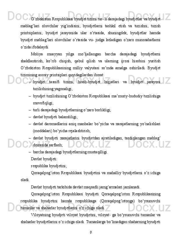 O zbekiston Respublikasi byudjet tizimi tur- li darajadagi byudjetlar va byudjetʼ
mablag lari   oluvchilar   yig indisini;   byudjetlarni   tashkil   etish   va   tuzishni,   tuzish
ʼ ʼ
printsiplarini;   byudjet   jarayonida   ular   o rtasida,   shuningdek,   byudjetlar   hamda	
ʼ
byudjet   mablag lari   oluvchilar   o rtasida   vu-   judga   keladigan   o zaro   munosabatlarni	
ʼ ʼ ʼ
o zida ifodalaydi.	
ʼ
Moliya   muayyan   yilga   mo ljallangan   barcha   darajadagi   byudjetlarni	
ʼ
shakllantirish,   ko rib   chiqish,   qabul   qilish   va   ularning   ijrosi   hisobini   yuritish	
ʼ
O zbekiston   Respublikasining   milliy   valyutasi   so mda   amalga   oshiriladi.   Byudjet	
ʼ ʼ
tizimining asosiy printsiplari quyidagilardan iborat: 
– byudjet   tasnifi   tizimi,   hisob-byudjet   hujjatlari   va   byudjet   jarayoni
tuzilishining yagonaligi; 
– byudjet tuzilishining O zbekiston Respublikasi ma muriy-hududiy tuzilishiga	
ʼ ʼ
muvofiqligi;
– turli darajadagi byudjetlarning o zaro borlikligi;	
ʼ
– davlat byudjeti balansliligi;
– davlat   daromadlarini   aniq   manbalar   bo yicha   va   xarajatlarning   yo nalishlari	
ʼ ʼ
(moddalari) bo yicha rejalashtirish;	
ʼ
– davlat   byudjeti   xarajatlarini   byudjetdan   ajratiladigan,   tasdiqlangan   mablag	
ʼ
doirasida sarflash;
– barcha darajadagi byudjetlarning mustaqilligi.
Davlat byudjeti:
respublika byudjetini;
Qoraqalpog iston   Respublikasi   byudjetini   va   mahalliy   byudjetlarni   o z   ichiga	
ʼ ʼ
oladi.
Davlat byudjeti tarkibida davlat maqsadli jamg armalari jamlanadi.	
ʼ
Qoraqalpog iston   Respublikasi   byudjeti   Qoraqalpog iston   Respublikasining	
ʼ ʼ
respublika   byudjetini   hamda   respublikaga   (Qoraqalpog istonga)   bo ysunuvchi	
ʼ ʼ
tumanlar va shaharlar byudjetlarini o z ichiga oladi.	
ʼ
Viloyatning byudjeti viloyat  byudjetini, viloyat- ga bo ysunuvchi tumanlar va	
ʼ
shaharlar byudjetlarini o z ichiga oladi. Tumanlarga bo linadigan shaharning byudjeti	
ʼ ʼ
9 