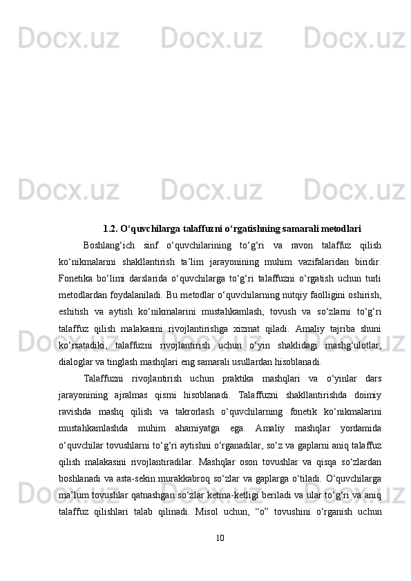 1.2. O‘quvchilarga talaffuzni o‘rgatishning samarali metodlari
Boshlang‘ich   sinf   o‘quvchilarining   to‘g‘ri   va   ravon   talaffuz   qilish
ko‘nikmalarini   shakllantirish   ta’lim   jarayonining   muhim   vazifalaridan   biridir.
Fonetika   bo‘limi   darslarida   o‘quvchilarga   to‘g‘ri   talaffuzni   o‘rgatish   uchun   turli
metodlardan foydalaniladi. Bu metodlar o‘quvchilarning nutqiy faolligini oshirish,
eshitish   va   aytish   ko‘nikmalarini   mustahkamlash,   tovush   va   so‘zlarni   to‘g‘ri
talaffuz   qilish   malakasini   rivojlantirishga   xizmat   qiladi.   Amaliy   tajriba   shuni
ko‘rsatadiki,   talaffuzni   rivojlantirish   uchun   o‘yin   shaklidagi   mashg‘ulotlar,
dialoglar va tinglash mashqlari eng samarali usullardan hisoblanadi.
Talaffuzni   rivojlantirish   uchun   praktika   mashqlari   va   o‘yinlar   dars
jarayonining   ajralmas   qismi   hisoblanadi.   Talaffuzni   shakllantirishda   doimiy
ravishda   mashq   qilish   va   takrorlash   o‘quvchilarning   fonetik   ko‘nikmalarini
mustahkamlashda   muhim   ahamiyatga   ega.   Amaliy   mashqlar   yordamida
o‘quvchilar tovushlarni to‘g‘ri aytishni o‘rganadilar, so‘z va gaplarni aniq talaffuz
qilish   malakasini   rivojlantiradilar.   Mashqlar   oson   tovushlar   va   qisqa   so‘zlardan
boshlanadi  va asta-sekin murakkabroq so‘zlar va gaplarga o‘tiladi. O‘quvchilarga
ma’lum tovushlar qatnashgan so‘zlar ketma-ketligi beriladi va ular to‘g‘ri va aniq
talaffuz   qilishlari   talab   qilinadi.   Misol   uchun,   “ o ”   tovushini   o‘rganish   uchun
10 