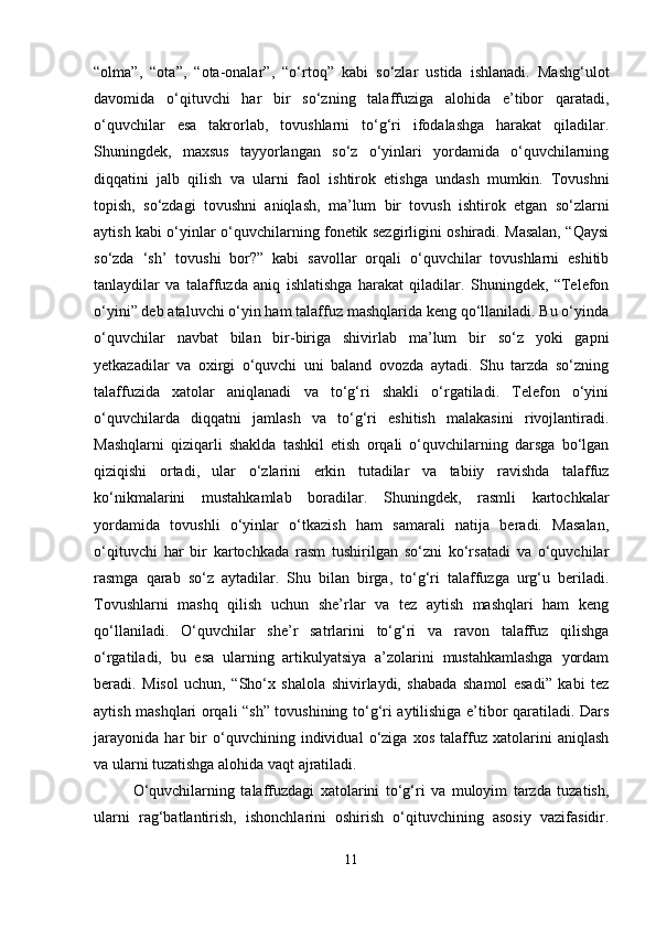 “ olma ” ,   “ ota ” ,   “ ota-onalar ” ,   “ o‘rtoq ”   kabi   so‘zlar   ustida   ishlanadi.   Mashg‘ulot
davomida   o‘qituvchi   har   bir   so‘zning   talaffuziga   alohida   e’tibor   qaratadi,
o‘quvchilar   esa   takrorlab,   tovushlarni   to‘g‘ri   ifodalashga   harakat   qiladilar.
Shuningdek,   maxsus   tayyorlangan   so‘z   o‘yinlari   yordamida   o‘quvchilarning
diqqatini   jalb   qilish   va   ularni   faol   ishtirok   etishga   undash   mumkin.   Tovushni
topish,   so‘zdagi   tovushni   aniqlash,   ma’lum   bir   tovush   ishtirok   etgan   so‘zlarni
aytish kabi o‘yinlar o‘quvchilarning fonetik sezgirligini oshiradi. Masalan, “Qaysi
so‘zda   ‘sh’   tovushi   bor?”   kabi   savollar   orqali   o‘quvchilar   tovushlarni   eshitib
tanlaydilar   va   talaffuzda   aniq   ishlatishga   harakat   qiladilar.   Shuningdek,   “Telefon
o‘yini” deb ataluvchi o‘yin ham talaffuz mashqlarida keng qo‘llaniladi. Bu o‘yinda
o‘quvchilar   navbat   bilan   bir-biriga   shivirlab   ma’lum   bir   so‘z   yoki   gapni
yetkazadilar   va   oxirgi   o‘quvchi   uni   baland   ovozda   aytadi.   Shu   tarzda   so‘zning
talaffuzida   xatolar   aniqlanadi   va   to‘g‘ri   shakli   o‘rgatiladi.   Telefon   o‘yini
o‘quvchilarda   diqqatni   jamlash   va   to‘g‘ri   eshitish   malakasini   rivojlantiradi.
Mashqlarni   qiziqarli   shaklda   tashkil   etish   orqali   o‘quvchilarning   darsga   bo‘lgan
qiziqishi   ortadi,   ular   o‘zlarini   erkin   tutadilar   va   tabiiy   ravishda   talaffuz
ko‘nikmalarini   mustahkamlab   boradilar.   Shuningdek,   rasmli   kartochkalar
yordamida   tovushli   o‘yinlar   o‘tkazish   ham   samarali   natija   beradi.   Masalan,
o‘qituvchi   har   bir   kartochkada   rasm   tushirilgan   so‘zni   ko‘rsatadi   va   o‘quvchilar
rasmga   qarab   so‘z   aytadilar.   Shu   bilan   birga,   to‘g‘ri   talaffuzga   urg‘u   beriladi.
Tovushlarni   mashq   qilish   uchun   she’rlar   va   tez   aytish   mashqlari   ham   keng
qo‘llaniladi.   O‘quvchilar   she’r   satrlarini   to‘g‘ri   va   ravon   talaffuz   qilishga
o‘rgatiladi,   bu   esa   ularning   artikulyatsiya   a’zolarini   mustahkamlashga   yordam
beradi.   Misol   uchun,   “Sho‘x   shalola   shivirlaydi,   shabada   shamol   esadi”   kabi   tez
aytish mashqlari orqali “sh” tovushining to‘g‘ri aytilishiga e’tibor qaratiladi. Dars
jarayonida   har   bir   o‘quvchining   individual   o‘ziga   xos   talaffuz   xatolarini   aniqlash
va ularni tuzatishga alohida vaqt ajratiladi. 
O‘quvchilarning   talaffuzdagi   xatolarini   to‘g‘ri   va   muloyim   tarzda   tuzatish,
ularni   rag‘batlantirish,   ishonchlarini   oshirish   o‘qituvchining   asosiy   vazifasidir.
11 