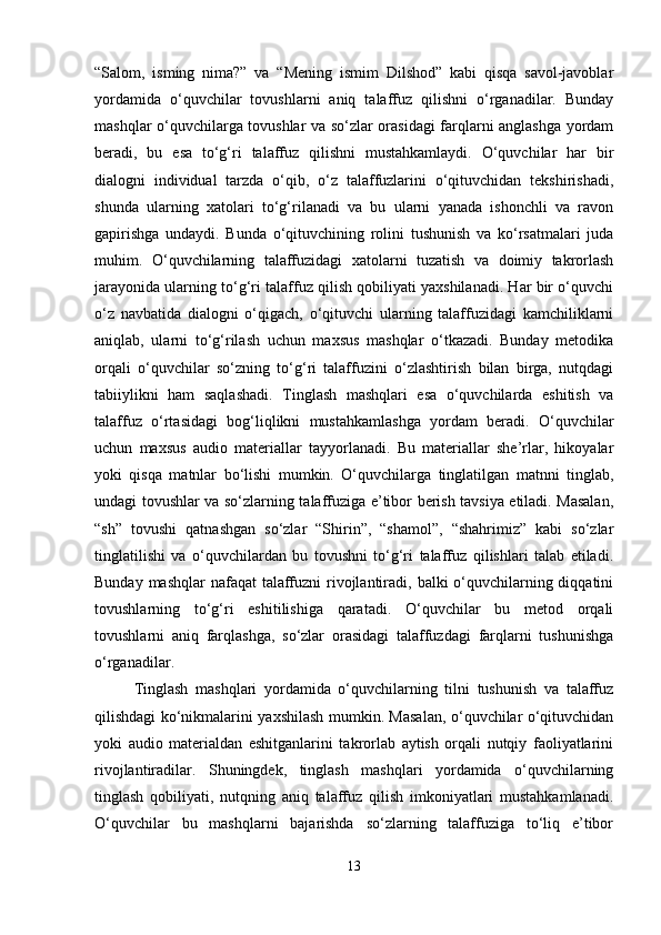 “Salom,   isming   nima?”   va   “Mening   ismim   Dilshod”   kabi   qisqa   savol-javoblar
yordamida   o‘quvchilar   tovushlarni   aniq   talaffuz   qilishni   o‘rganadilar.   Bunday
mashqlar o‘quvchilarga tovushlar va so‘zlar orasidagi farqlarni anglashga yordam
beradi,   bu   esa   to‘g‘ri   talaffuz   qilishni   mustahkamlaydi.   O‘quvchilar   har   bir
dialogni   individual   tarzda   o‘qib,   o‘z   talaffuzlarini   o‘qituvchidan   tekshirishadi,
shunda   ularning   xatolari   to‘g‘rilanadi   va   bu   ularni   yanada   ishonchli   va   ravon
gapirishga   undaydi.   Bunda   o‘qituvchining   rolini   tushunish   va   ko‘rsatmalari   juda
muhim.   O‘quvchilarning   talaffuzidagi   xatolarni   tuzatish   va   doimiy   takrorlash
jarayonida ularning to‘g‘ri talaffuz qilish qobiliyati yaxshilanadi. Har bir o‘quvchi
o‘z   navbatida   dialogni   o‘qigach,   o‘qituvchi   ularning   talaffuzidagi   kamchiliklarni
aniqlab,   ularni   to‘g‘rilash   uchun   maxsus   mashqlar   o‘tkazadi.   Bunday   metodika
orqali   o‘quvchilar   so‘zning   to‘g‘ri   talaffuzini   o‘zlashtirish   bilan   birga,   nutqdagi
tabiiylikni   ham   saqlashadi.   Tinglash   mashqlari   esa   o‘quvchilarda   eshitish   va
talaffuz   o‘rtasidagi   bog‘liqlikni   mustahkamlashga   yordam   beradi.   O‘quvchilar
uchun   maxsus   audio   materiallar   tayyorlanadi.   Bu   materiallar   she’rlar,   hikoyalar
yoki   qisqa   matnlar   bo‘lishi   mumkin.   O‘quvchilarga   tinglatilgan   matnni   tinglab,
undagi tovushlar va so‘zlarning talaffuziga e’tibor berish tavsiya etiladi. Masalan,
“sh”   tovushi   qatnashgan   so‘zlar   “Shirin”,   “shamol”,   “shahrimiz”   kabi   so‘zlar
tinglatilishi   va   o‘quvchilardan   bu   tovushni   to‘g‘ri   talaffuz   qilishlari   talab   etiladi.
Bunday mashqlar  nafaqat  talaffuzni  rivojlantiradi, balki o‘quvchilarning diqqatini
tovushlarning   to‘g‘ri   eshitilishiga   qaratadi.   O‘quvchilar   bu   metod   orqali
tovushlarni   aniq   farqlashga,   so‘zlar   orasidagi   talaffuzdagi   farqlarni   tushunishga
o‘rganadilar.
Tinglash   mashqlari   yordamida   o‘quvchilarning   tilni   tushunish   va   talaffuz
qilishdagi ko‘nikmalarini yaxshilash mumkin. Masalan, o‘quvchilar o‘qituvchidan
yoki   audio   materialdan   eshitganlarini   takrorlab   aytish   orqali   nutqiy   faoliyatlarini
rivojlantiradilar.   Shuningdek,   tinglash   mashqlari   yordamida   o‘quvchilarning
tinglash   qobiliyati,   nutqning   aniq   talaffuz   qilish   imkoniyatlari   mustahkamlanadi.
O‘quvchilar   bu   mashqlarni   bajarishda   so‘zlarning   talaffuziga   to‘liq   e’tibor
13 