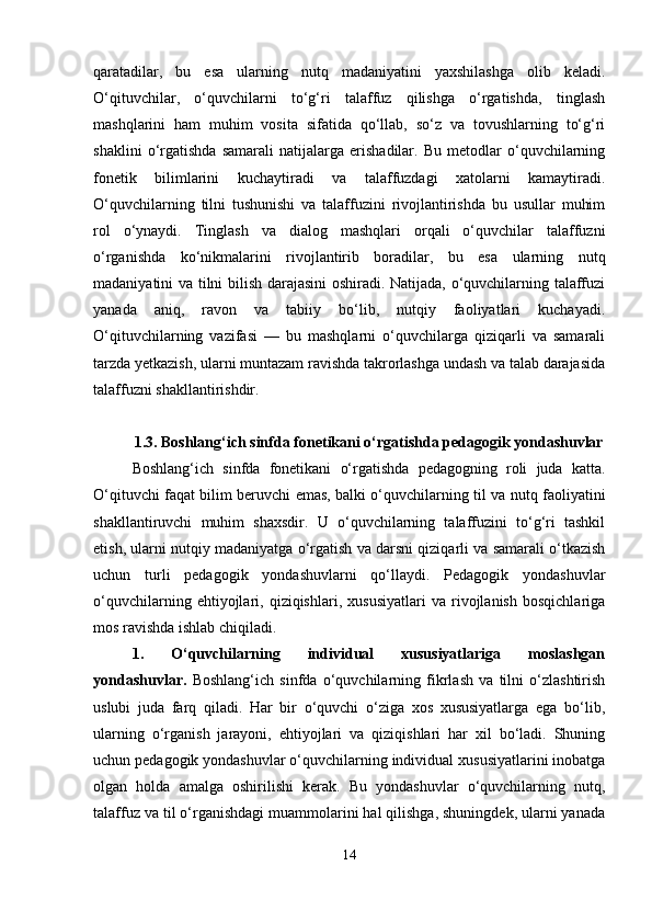 qaratadilar,   bu   esa   ularning   nutq   madaniyatini   yaxshilashga   olib   keladi.
O‘qituvchilar,   o‘quvchilarni   to‘g‘ri   talaffuz   qilishga   o‘rgatishda,   tinglash
mashqlarini   ham   muhim   vosita   sifatida   qo‘llab,   so‘z   va   tovushlarning   to‘g‘ri
shaklini   o‘rgatishda   samarali   natijalarga   erishadilar.   Bu   metodlar   o‘quvchilarning
fonetik   bilimlarini   kuchaytiradi   va   talaffuzdagi   xatolarni   kamaytiradi.
O‘quvchilarning   tilni   tushunishi   va   talaffuzini   rivojlantirishda   bu   usullar   muhim
rol   o‘ynaydi.   Tinglash   va   dialog   mashqlari   orqali   o‘quvchilar   talaffuzni
o‘rganishda   ko‘nikmalarini   rivojlantirib   boradilar,   bu   esa   ularning   nutq
madaniyatini va tilni bilish darajasini oshiradi. Natijada, o‘quvchilarning talaffuzi
yanada   aniq,   ravon   va   tabiiy   bo‘lib,   nutqiy   faoliyatlari   kuchayadi.
O‘qituvchilarning   vazifasi   —   bu   mashqlarni   o‘quvchilarga   qiziqarli   va   samarali
tarzda yetkazish, ularni muntazam ravishda takrorlashga undash va talab darajasida
talaffuzni shakllantirishdir.
1.3. Boshlang‘ich sinfda fonetikani o‘rgatishda pedagogik yondashuvlar
Boshlang‘ich   sinfda   fonetikani   o‘rgatishda   pedagogning   roli   juda   katta.
O‘qituvchi faqat bilim beruvchi emas, balki o‘quvchilarning til va nutq faoliyatini
shakllantiruvchi   muhim   shaxsdir.   U   o‘quvchilarning   talaffuzini   to‘g‘ri   tashkil
etish, ularni nutqiy madaniyatga o‘rgatish va darsni qiziqarli va samarali o‘tkazish
uchun   turli   pedagogik   yondashuvlarni   qo‘llaydi.   Pedagogik   yondashuvlar
o‘quvchilarning   ehtiyojlari,   qiziqishlari,   xususiyatlari   va   rivojlanish   bosqichlariga
mos ravishda ishlab chiqiladi.
1.   O‘quvchilarning   individual   xususiyatlariga   moslashgan
yondashuvlar.   Boshlang‘ich   sinfda   o‘quvchilarning   fikrlash   va   tilni   o‘zlashtirish
uslubi   juda   farq   qiladi.   Har   bir   o‘quvchi   o‘ziga   xos   xususiyatlarga   ega   bo‘lib,
ularning   o‘rganish   jarayoni,   ehtiyojlari   va   qiziqishlari   har   xil   bo‘ladi.   Shuning
uchun pedagogik yondashuvlar o‘quvchilarning individual xususiyatlarini inobatga
olgan   holda   amalga   oshirilishi   kerak.   Bu   yondashuvlar   o‘quvchilarning   nutq,
talaffuz va til o‘rganishdagi muammolarini hal qilishga, shuningdek, ularni yanada
14 