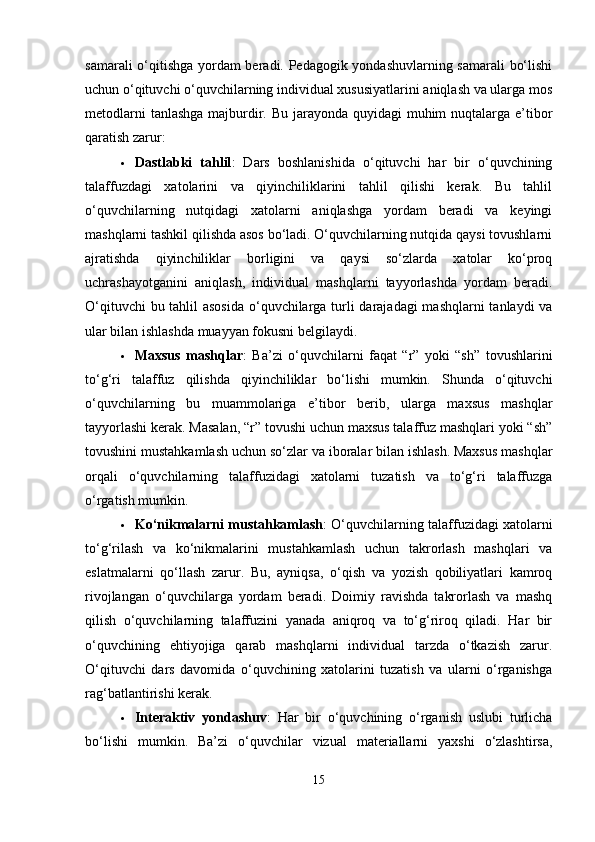 samarali o‘qitishga yordam beradi. Pedagogik yondashuvlarning samarali bo‘lishi
uchun o‘qituvchi o‘quvchilarning individual xususiyatlarini aniqlash va ularga mos
metodlarni  tanlashga majburdir. Bu jarayonda quyidagi  muhim  nuqtalarga e’tibor
qaratish zarur:
 Dastlabki   tahlil :   Dars   boshlanishida   o‘qituvchi   har   bir   o‘quvchining
talaffuzdagi   xatolarini   va   qiyinchiliklarini   tahlil   qilishi   kerak.   Bu   tahlil
o‘quvchilarning   nutqidagi   xatolarni   aniqlashga   yordam   beradi   va   keyingi
mashqlarni tashkil qilishda asos bo‘ladi. O‘quvchilarning nutqida qaysi tovushlarni
ajratishda   qiyinchiliklar   borligini   va   qaysi   so‘zlarda   xatolar   ko‘proq
uchrashayotganini   aniqlash,   individual   mashqlarni   tayyorlashda   yordam   beradi.
O‘qituvchi  bu tahlil  asosida  o‘quvchilarga turli  darajadagi  mashqlarni  tanlaydi va
ular bilan ishlashda muayyan fokusni belgilaydi.
 Maxsus   mashqlar :   Ba’zi   o‘quvchilarni   faqat   “r”   yoki   “sh”   tovushlarini
to‘g‘ri   talaffuz   qilishda   qiyinchiliklar   bo‘lishi   mumkin.   Shunda   o‘qituvchi
o‘quvchilarning   bu   muammolariga   e’tibor   berib,   ularga   maxsus   mashqlar
tayyorlashi kerak. Masalan, “r” tovushi uchun maxsus talaffuz mashqlari yoki “sh”
tovushini mustahkamlash uchun so‘zlar va iboralar bilan ishlash. Maxsus mashqlar
orqali   o‘quvchilarning   talaffuzidagi   xatolarni   tuzatish   va   to‘g‘ri   talaffuzga
o‘rgatish mumkin.
 Ko‘nikmalarni mustahkamlash : O‘quvchilarning talaffuzidagi xatolarni
to‘g‘rilash   va   ko‘nikmalarini   mustahkamlash   uchun   takrorlash   mashqlari   va
eslatmalarni   qo‘llash   zarur.   Bu,   ayniqsa,   o‘qish   va   yozish   qobiliyatlari   kamroq
rivojlangan   o‘quvchilarga   yordam   beradi.   Doimiy   ravishda   takrorlash   va   mashq
qilish   o‘quvchilarning   talaffuzini   yanada   aniqroq   va   to‘g‘riroq   qiladi.   Har   bir
o‘quvchining   ehtiyojiga   qarab   mashqlarni   individual   tarzda   o‘tkazish   zarur.
O‘qituvchi   dars   davomida   o‘quvchining   xatolarini   tuzatish   va   ularni   o‘rganishga
rag‘batlantirishi kerak.
 Interaktiv   yondashuv :   Har   bir   o‘quvchining   o‘rganish   uslubi   turlicha
bo‘lishi   mumkin.   Ba’zi   o‘quvchilar   vizual   materiallarni   yaxshi   o‘zlashtirsa,
15 