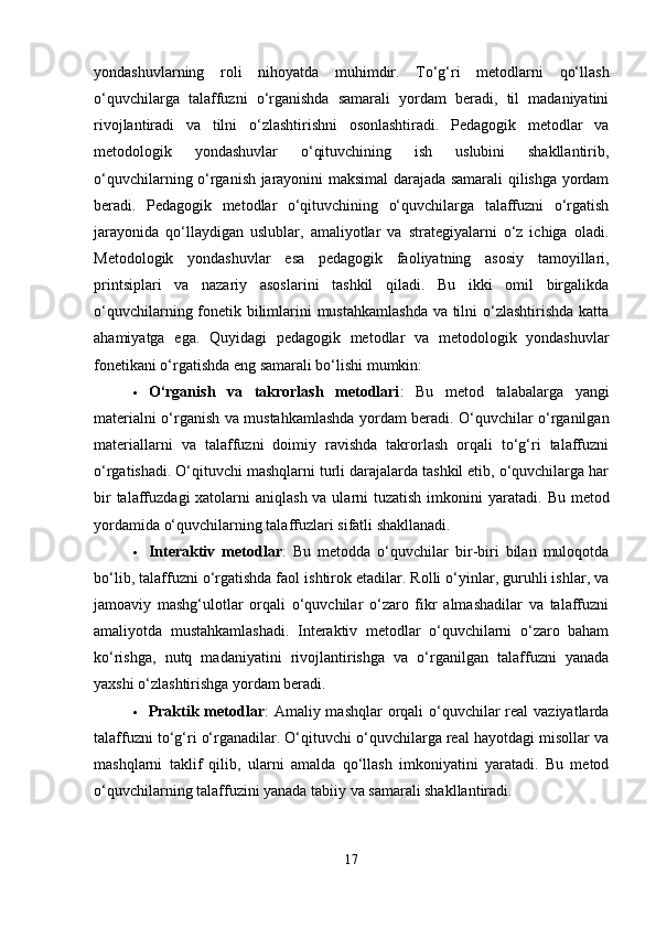 yondashuvlarning   roli   nihoyatda   muhimdir.   To‘g‘ri   metodlarni   qo‘llash
o‘quvchilarga   talaffuzni   o‘rganishda   samarali   yordam   beradi,   til   madaniyatini
rivojlantiradi   va   tilni   o‘zlashtirishni   osonlashtiradi.   Pedagogik   metodlar   va
metodologik   yondashuvlar   o‘qituvchining   ish   uslubini   shakllantirib,
o‘quvchilarning o‘rganish jarayonini maksimal darajada samarali qilishga yordam
beradi.   Pedagogik   metodlar   o‘qituvchining   o‘quvchilarga   talaffuzni   o‘rgatish
jarayonida   qo‘llaydigan   uslublar,   amaliyotlar   va   strategiyalarni   o‘z   ichiga   oladi.
Metodologik   yondashuvlar   esa   pedagogik   faoliyatning   asosiy   tamoyillari,
printsiplari   va   nazariy   asoslarini   tashkil   qiladi.   Bu   ikki   omil   birgalikda
o‘quvchilarning fonetik bilimlarini mustahkamlashda  va tilni o‘zlashtirishda katta
ahamiyatga   ega.   Quyidagi   pedagogik   metodlar   va   metodologik   yondashuvlar
fonetikani o‘rgatishda eng samarali bo‘lishi mumkin:
 O‘rganish   va   takrorlash   metodlari :   Bu   metod   talabalarga   yangi
materialni o‘rganish va mustahkamlashda yordam beradi. O‘quvchilar o‘rganilgan
materiallarni   va   talaffuzni   doimiy   ravishda   takrorlash   orqali   to‘g‘ri   talaffuzni
o‘rgatishadi. O‘qituvchi mashqlarni turli darajalarda tashkil etib, o‘quvchilarga har
bir  talaffuzdagi  xatolarni  aniqlash va ularni  tuzatish  imkonini  yaratadi.   Bu metod
yordamida o‘quvchilarning talaffuzlari sifatli shakllanadi.
 Interaktiv   metodlar :   Bu   metodda   o‘quvchilar   bir-biri   bilan   muloqotda
bo‘lib, talaffuzni o‘rgatishda faol ishtirok etadilar. Rolli o‘yinlar, guruhli ishlar, va
jamoaviy   mashg‘ulotlar   orqali   o‘quvchilar   o‘zaro   fikr   almashadilar   va   talaffuzni
amaliyotda   mustahkamlashadi.   Interaktiv   metodlar   o‘quvchilarni   o‘zaro   baham
ko‘rishga,   nutq   madaniyatini   rivojlantirishga   va   o‘rganilgan   talaffuzni   yanada
yaxshi o‘zlashtirishga yordam beradi.
 Praktik metodlar : Amaliy mashqlar orqali  o‘quvchilar real  vaziyatlarda
talaffuzni to‘g‘ri o‘rganadilar. O‘qituvchi o‘quvchilarga real hayotdagi misollar va
mashqlarni   taklif   qilib,   ularni   amalda   qo‘llash   imkoniyatini   yaratadi.   Bu   metod
o‘quvchilarning talaffuzini yanada tabiiy va samarali shakllantiradi.
17 