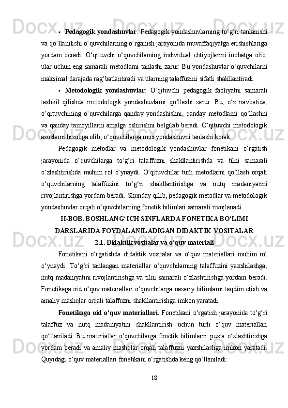 Pedagogik yondashuvlar : Pedagogik yondashuvlarning to‘g‘ri tanlanishi
va qo‘llanilishi o‘quvchilarning o‘rganish jarayonida muvaffaqiyatga erishishlariga
yordam   beradi.   O‘qituvchi   o‘quvchilarning   individual   ehtiyojlarini   inobatga   olib,
ular uchun eng samarali metodlarni tanlashi zarur. Bu yondashuvlar o‘quvchilarni
maksimal darajada rag‘batlantiradi va ularning talaffuzini sifatli shakllantiradi.
 Metodologik   yondashuvlar :   O‘qituvchi   pedagogik   faoliyatni   samarali
tashkil   qilishda   metodologik   yondashuvlarni   qo‘llashi   zarur.   Bu,   o‘z   navbatida,
o‘qituvchining   o‘quvchilarga   qanday   yondashishni,   qanday   metodlarni   qo‘llashni
va qanday tamoyillarni amalga oshirishni belgilab beradi. O‘qituvchi metodologik
asoslarni hisobga olib, o‘quvchilarga mos yondashuvni tanlashi kerak.
Pedagogik   metodlar   va   metodologik   yondashuvlar   fonetikani   o‘rgatish
jarayonida   o‘quvchilarga   to‘g‘ri   talaffuzni   shakllantirishda   va   tilni   samarali
o‘zlashtirishda   muhim   rol   o‘ynaydi.  O‘qituvchilar   turli   metodlarni   qo‘llash  orqali
o‘quvchilarning   talaffuzini   to‘g‘ri   shakllantirishga   va   nutq   madaniyatini
rivojlantirishga yordam beradi. Shunday qilib, pedagogik metodlar va metodologik
yondashuvlar orqali o‘quvchilarning fonetik bilimlari samarali rivojlanadi.
II-BOB. BOSHLANG‘ICH SINFLARDA FONETIKA BO‘LIMI
DARSLARIDA FOYDALANILADIGAN DIDAKTIK VOSITALAR
2.1.  Didaktik vositalar va o‘quv materiali
Fonetikani   o‘rgatishda   didaktik   vositalar   va   o‘quv   materiallari   muhim   rol
o‘ynaydi.   To‘g‘ri   tanlangan   materiallar   o‘quvchilarning   talaffuzini   yaxshilashga,
nutq madaniyatini rivojlantirishga va tilni samarali o‘zlashtirishga yordam beradi.
Fonetikaga oid o‘quv materiallari o‘quvchilarga nazariy bilimlarni taqdim etish va
amaliy mashqlar orqali talaffuzni shakllantirishga imkon yaratadi.
Fonetikaga oid o‘quv materiallari.   Fonetikani o‘rgatish jarayonida to‘g‘ri
talaffuz   va   nutq   madaniyatini   shakllantirish   uchun   turli   o‘quv   materiallari
qo‘llaniladi.   Bu   materiallar   o‘quvchilarga   fonetik   bilimlarni   puxta   o‘zlashtirishga
yordam  beradi  va amaliy  mashqlar  orqali  talaffuzni  yaxshilashga  imkon yaratadi.
Quyidagi o‘quv materiallari fonetikani o‘rgatishda keng qo‘llaniladi:
18 