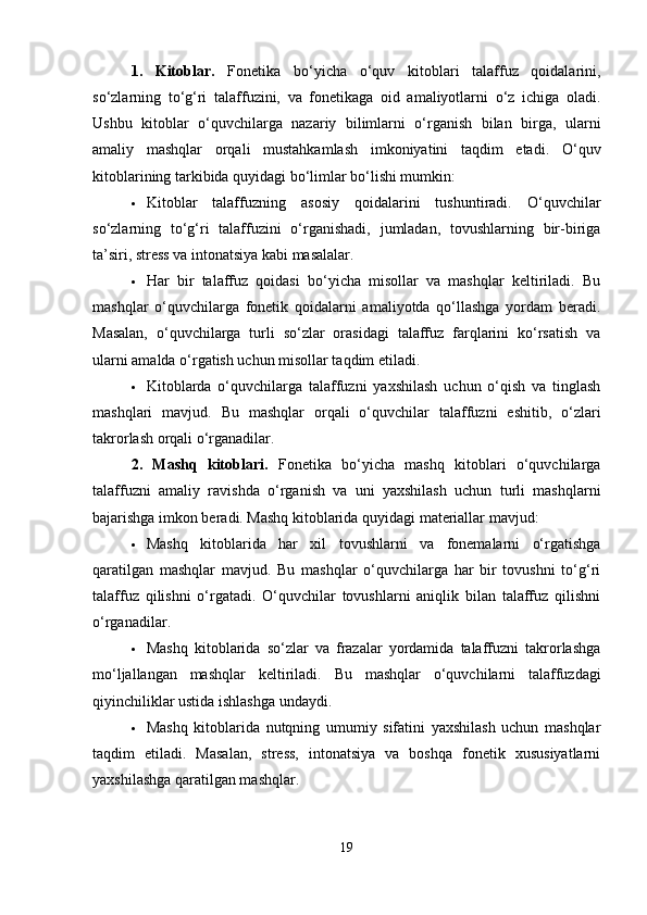 1.   Kitoblar.   Fonetika   bo‘yicha   o‘quv   kitoblari   talaffuz   qoidalarini,
so‘zlarning   to‘g‘ri   talaffuzini,   va   fonetikaga   oid   amaliyotlarni   o‘z   ichiga   oladi.
Ushbu   kitoblar   o‘quvchilarga   nazariy   bilimlarni   o‘rganish   bilan   birga,   ularni
amaliy   mashqlar   orqali   mustahkamlash   imkoniyatini   taqdim   etadi.   O‘quv
kitoblarining tarkibida quyidagi bo‘limlar bo‘lishi mumkin:
 Kitoblar   talaffuzning   asosiy   qoidalarini   tushuntiradi.   O‘quvchilar
so‘zlarning   to‘g‘ri   talaffuzini   o‘rganishadi,   jumladan,   tovushlarning   bir-biriga
ta’siri, stress va intonatsiya kabi masalalar.
 Har   bir   talaffuz   qoidasi   bo‘yicha   misollar   va   mashqlar   keltiriladi.   Bu
mashqlar   o‘quvchilarga   fonetik   qoidalarni   amaliyotda   qo‘llashga   yordam   beradi.
Masalan,   o‘quvchilarga   turli   so‘zlar   orasidagi   talaffuz   farqlarini   ko‘rsatish   va
ularni amalda o‘rgatish uchun misollar taqdim etiladi.
 Kitoblarda   o‘quvchilarga   talaffuzni   yaxshilash   uchun   o‘qish   va   tinglash
mashqlari   mavjud.   Bu   mashqlar   orqali   o‘quvchilar   talaffuzni   eshitib,   o‘zlari
takrorlash orqali o‘rganadilar.
2.   Mashq   kitoblari.   Fonetika   bo‘yicha   mashq   kitoblari   o‘quvchilarga
talaffuzni   amaliy   ravishda   o‘rganish   va   uni   yaxshilash   uchun   turli   mashqlarni
bajarishga imkon beradi. Mashq kitoblarida quyidagi materiallar mavjud:
 Mashq   kitoblarida   har   xil   tovushlarni   va   fonemalarni   o‘rgatishga
qaratilgan   mashqlar   mavjud.   Bu   mashqlar   o‘quvchilarga   har   bir   tovushni   to‘g‘ri
talaffuz   qilishni   o‘rgatadi.   O‘quvchilar   tovushlarni   aniqlik   bilan   talaffuz   qilishni
o‘rganadilar.
 Mashq   kitoblarida   so‘zlar   va   frazalar   yordamida   talaffuzni   takrorlashga
mo‘ljallangan   mashqlar   keltiriladi.   Bu   mashqlar   o‘quvchilarni   talaffuzdagi
qiyinchiliklar ustida ishlashga undaydi.
 Mashq   kitoblarida   nutqning   umumiy   sifatini   yaxshilash   uchun   mashqlar
taqdim   etiladi.   Masalan,   stress,   intonatsiya   va   boshqa   fonetik   xususiyatlarni
yaxshilashga qaratilgan mashqlar.
19 