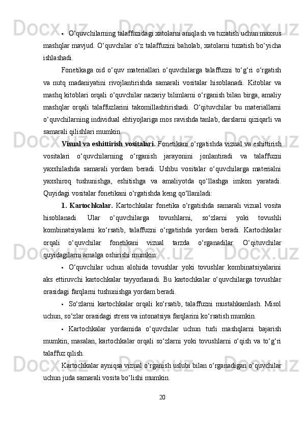  O‘quvchilarning talaffuzidagi xatolarni aniqlash va tuzatish uchun maxsus
mashqlar mavjud. O‘quvchilar o‘z talaffuzini baholab, xatolarni tuzatish bo‘yicha
ishlashadi.
Fonetikaga   oid   o‘quv   materiallari   o‘quvchilarga   talaffuzni   to‘g‘ri   o‘rgatish
va   nutq   madaniyatini   rivojlantirishda   samarali   vositalar   hisoblanadi.   Kitoblar   va
mashq kitoblari orqali o‘quvchilar nazariy bilimlarni o‘rganish bilan birga, amaliy
mashqlar   orqali   talaffuzlarini   takomillashtirishadi.   O‘qituvchilar   bu   materiallarni
o‘quvchilarning individual ehtiyojlariga mos ravishda tanlab, darslarni qiziqarli va
samarali qilishlari mumkin.
Visual va eshittirish vositalari.   Fonetikani o‘rgatishda vizual va eshittirish
vositalari   o‘quvchilarning   o‘rganish   jarayonini   jonlantiradi   va   talaffuzni
yaxshilashda   samarali   yordam   beradi.   Ushbu   vositalar   o‘quvchilarga   materialni
yaxshiroq   tushunishga,   eshitishga   va   amaliyotda   qo‘llashga   imkon   yaratadi.
Quyidagi vositalar fonetikani o‘rgatishda keng qo‘llaniladi:
1.   Kartochkalar.   Kartochkalar   fonetika   o‘rgatishda   samarali   vizual   vosita
hisoblanadi.   Ular   o‘quvchilarga   tovushlarni,   so‘zlarni   yoki   tovushli
kombinatsiyalarni   ko‘rsatib,   talaffuzni   o‘rgatishda   yordam   beradi.   Kartochkalar
orqali   o‘quvchilar   fonetikani   vizual   tarzda   o‘rganadilar.   O‘qituvchilar
quyidagilarni amalga oshirishi mumkin:
 O‘quvchilar   uchun   alohida   tovushlar   yoki   tovushlar   kombinatsiyalarini
aks   ettiruvchi   kartochkalar   tayyorlanadi.   Bu   kartochkalar   o‘quvchilarga   tovushlar
orasidagi farqlarni tushunishga yordam beradi.
 So‘zlarni   kartochkalar   orqali   ko‘rsatib,   talaffuzni   mustahkamlash.   Misol
uchun, so‘zlar orasidagi stress va intonatsiya farqlarini ko‘rsatish mumkin.
 Kartochkalar   yordamida   o‘quvchilar   uchun   turli   mashqlarni   bajarish
mumkin, masalan,  kartochkalar   orqali   so‘zlarni   yoki  tovushlarni   o‘qish  va  to‘g‘ri
talaffuz qilish.
Kartochkalar ayniqsa vizual o‘rganish uslubi bilan o‘rganadigan o‘quvchilar
uchun juda samarali vosita bo‘lishi mumkin.
20 