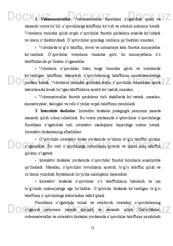 2.   Videomateriallar.   Videomateriallar   fonetikani   o‘rgatishda   qulay   va
samarali vosita bo‘lib, o‘quvchilarga talaffuzni ko‘rish va eshitish imkonini beradi.
Videolarni tomosha  qilish orqali o‘quvchilar  fonetik qoidalarni  amalda ko‘rishadi
va ularni o‘zlashtirishadi.  O‘qituvchilar quyidagi usullarni qo‘llashlari mumkin:
 Videolarda to‘g‘ri talaffuz, stress va intonatsiya kabi fonetik xususiyatlar
ko‘rsatiladi.   O‘quvchilar   videolarni   tomosha   qilib,   bu   xususiyatlarni   o‘z
talaffuzlarida qo‘llashni o‘rganadilar.
 Videolarni   o‘quvchilar   bilan   birga   tomosha   qilish   va   videolarda
ko‘rsatilgan   talaffuzni   takrorlash   o‘quvchilarning   talaffuzini   mustahkamlashga
yordam   beradi.   Videolarni   tomosha   qilishdan   keyin   o‘quvchilar   tomonidan   qayta
takrorlanishi kerak bo‘lgan talaffuzlarni ajratib ko‘rsatish mumkin.
 Videomateriallar   fonetik   qoidalarni   turli   shakllarda   ko‘rsatadi,   masalan,
animatsiyalar, dialoglar va rolli o‘yinlar orqali talaffuzni yaxshilash.
3.   Interaktiv   doskalar.   Interaktiv   doskalar   pedagogik   jarayonni   yanada
samarali qilish uchun ishlatiladi. Bu vosita yordamida o‘qituvchilar o‘quvchilarga
fonetikani   o‘rgatishda   turli   interaktiv   mashqlarni   bajarishga   imkon   beradi.
Interaktiv doskalarning afzalliklari:
 O‘quvchilar   interaktiv  doska  yordamida so‘zlarni   to‘g‘ri   talaffuz  qilishni
o‘rganadilar.   Bu   usul   o‘quvchilarga   tovushlarni   ajratish   va   ularni   aniq   talaffuz
qilishni o‘rgatadi.
 Interaktiv   doskalar   yordamida   o‘quvchilar   fonetik   bilimlarni   amaliyotda
qo‘llashadi.   Masalan,   o‘quvchilar   tovushlarni   ajratish,   to‘g‘ri   talaffuz   qilish   va
so‘zlarni yozishda foydalanish bo‘yicha mashqlarni bajaradilar.
 Interaktiv   doskada   o‘quvchilar   o‘z   talaffuzlarini   baholash   va   uni
to‘g‘rilash   imkoniyatiga   ega   bo‘ladilar.   O‘qituvchi   doskada   ko‘rsatilgan   to‘g‘ri
talaffuzni o‘quvchilarga takrorlashni taklif qiladi.
Fonetikani   o‘rgatishda   vizual   va   eshittirish   vositalari   o‘quvchilarning
o‘rganish   jarayonini   yanada   qiziqarli   va   samarali   qiladi.   Kartochkalar,
videomateriallar va interaktiv doskalar yordamida o‘quvchilar talaffuzni yaxshilash
21 
