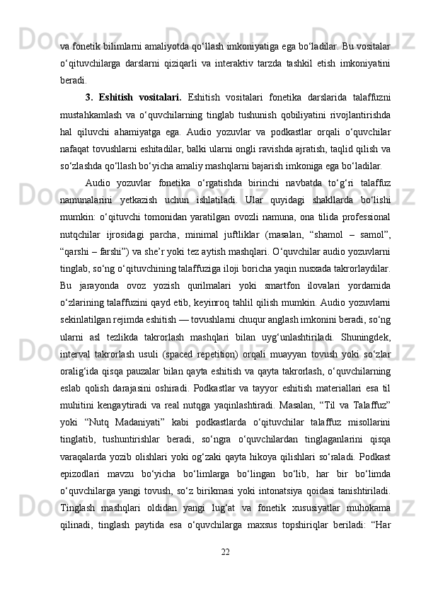 va fonetik bilimlarni amaliyotda qo‘llash imkoniyatiga ega bo‘ladilar. Bu vositalar
o‘qituvchilarga   darslarni   qiziqarli   va   interaktiv   tarzda   tashkil   etish   imkoniyatini
beradi.
3.   Eshitish   vositalari.   Eshitish   vositalari   fonetika   darslarida   talaffuzni
mustahkamlash   va   o‘quvchilarning   tinglab   tushunish   qobiliyatini   rivojlantirishda
hal   qiluvchi   ahamiyatga   ega.   Audio   yozuvlar   va   podkastlar   orqali   o‘quvchilar
nafaqat tovushlarni eshitadilar, balki ularni ongli ravishda ajratish, taqlid qilish va
so‘zlashda qo‘llash bo‘yicha amaliy mashqlarni bajarish imkoniga ega bo‘ladilar.
Audio   yozuvlar   fonetika   o‘rgatishda   birinchi   navbatda   to‘g‘ri   talaffuz
namunalarini   yetkazish   uchun   ishlatiladi.   Ular   quyidagi   shakllarda   bo‘lishi
mumkin:   o‘qituvchi   tomonidan   yaratilgan   ovozli   namuna,   ona   tilida   professional
nutqchilar   ijrosidagi   parcha,   minimal   juftliklar   (masalan,   “shamol   –   samol”,
“qarshi – farshi”) va she’r yoki tez aytish mashqlari. O‘quvchilar audio yozuvlarni
tinglab, so‘ng o‘qituvchining talaffuziga iloji boricha yaqin nusxada takrorlaydilar.
Bu   jarayonda   ovoz   yozish   qurilmalari   yoki   smartfon   ilovalari   yordamida
o‘zlarining talaffuzini qayd etib, keyinroq tahlil qilish mumkin. Audio yozuvlarni
sekinlatilgan rejimda eshitish — tovushlarni chuqur anglash imkonini beradi, so‘ng
ularni   asl   tezlikda   takrorlash   mashqlari   bilan   uyg‘unlashtiriladi.   Shuningdek,
interval   takrorlash   usuli   (spaced   repetition)   orqali   muayyan   tovush   yoki   so‘zlar
oralig‘ida qisqa pauzalar bilan qayta eshitish va qayta takrorlash, o‘quvchilarning
eslab   qolish   darajasini   oshiradi.   Podkastlar   va   tayyor   eshitish   materiallari   esa   til
muhitini   kengaytiradi   va   real   nutqga   yaqinlashtiradi.   Masalan,   “Til   va   Talaffuz”
yoki   “Nutq   Madaniyati”   kabi   podkastlarda   o‘qituvchilar   talaffuz   misollarini
tinglatib,   tushuntirishlar   beradi,   so‘ngra   o‘quvchilardan   tinglaganlarini   qisqa
varaqalarda yozib olishlari yoki og‘zaki  qayta hikoya qilishlari so‘raladi. Podkast
epizodlari   mavzu   bo‘yicha   bo‘limlarga   bo‘lingan   bo‘lib,   har   bir   bo‘limda
o‘quvchilarga   yangi   tovush,   so‘z   birikmasi   yoki   intonatsiya   qoidasi   tanishtiriladi.
Tinglash   mashqlari   oldidan   yangi   lug‘at   va   fonetik   xususiyatlar   muhokama
qilinadi,   tinglash   paytida   esa   o‘quvchilarga   maxsus   topshiriqlar   beriladi:   “Har
22 