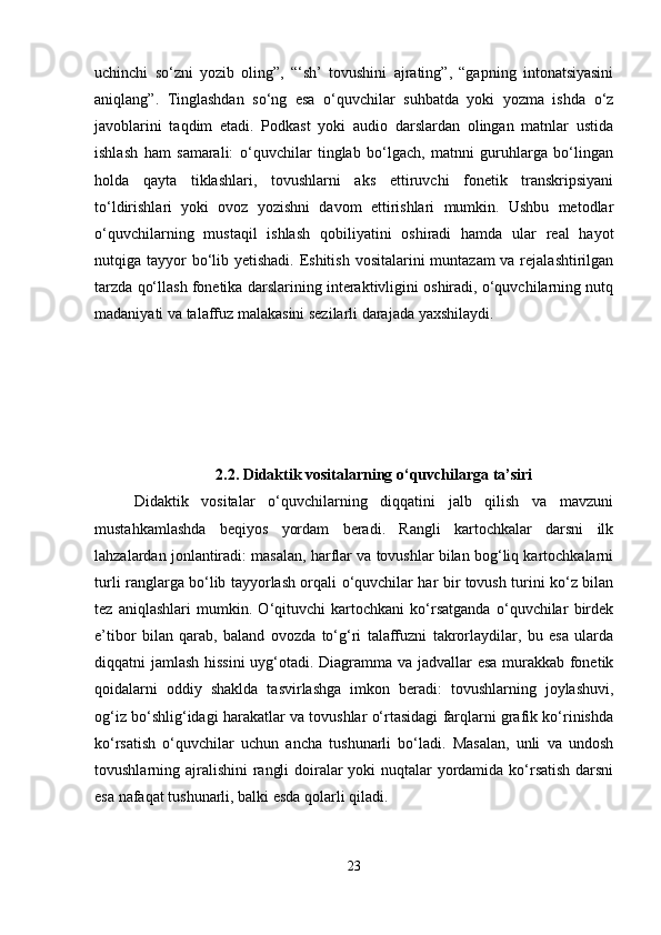 uchinchi   so‘zni   yozib   oling”,   “‘sh’   tovushini   ajrating”,   “gapning   intonatsiyasini
aniqlang”.   Tinglashdan   so‘ng   esa   o‘quvchilar   suhbatda   yoki   yozma   ishda   o‘z
javoblarini   taqdim   etadi.   Podkast   yoki   audio   darslardan   olingan   matnlar   ustida
ishlash   ham   samarali:   o‘quvchilar   tinglab   bo‘lgach,   matnni   guruhlarga   bo‘lingan
holda   qayta   tiklashlari,   tovushlarni   aks   ettiruvchi   fonetik   transkripsiyani
to‘ldirishlari   yoki   ovoz   yozishni   davom   ettirishlari   mumkin.   Ushbu   metodlar
o‘quvchilarning   mustaqil   ishlash   qobiliyatini   oshiradi   hamda   ular   real   hayot
nutqiga tayyor bo‘lib yetishadi. Eshitish vositalarini  muntazam va rejalashtirilgan
tarzda qo‘llash fonetika darslarining interaktivligini oshiradi, o‘quvchilarning nutq
madaniyati va talaffuz malakasini sezilarli darajada yaxshilaydi.
2.2.   Didaktik vositalarning o‘quvchilarga ta’siri
Didaktik   vositalar   o‘quvchilarning   diqqatini   jalb   qilish   va   mavzuni
mustahkamlashda   beqiyos   yordam   beradi.   Rangli   kartochkalar   darsni   ilk
lahzalardan jonlantiradi: masalan, harflar va tovushlar bilan bog‘liq kartochkalarni
turli ranglarga bo‘lib tayyorlash orqali o‘quvchilar har bir tovush turini ko‘z bilan
tez   aniqlashlari   mumkin.   O‘qituvchi   kartochkani   ko‘rsatganda   o‘quvchilar   birdek
e’tibor   bilan   qarab,   baland   ovozda   to‘g‘ri   talaffuzni   takrorlaydilar,   bu   esa   ularda
diqqatni jamlash hissini  uyg‘otadi. Diagramma va jadvallar esa murakkab fonetik
qoidalarni   oddiy   shaklda   tasvirlashga   imkon   beradi:   tovushlarning   joylashuvi,
og‘iz bo‘shlig‘idagi harakatlar va tovushlar o‘rtasidagi farqlarni grafik ko‘rinishda
ko‘rsatish   o‘quvchilar   uchun   ancha   tushunarli   bo‘ladi.   Masalan,   unli   va   undosh
tovushlarning ajralishini  rangli  doiralar yoki nuqtalar  yordamida ko‘rsatish  darsni
esa nafaqat tushunarli, balki esda qolarli qiladi.
23 