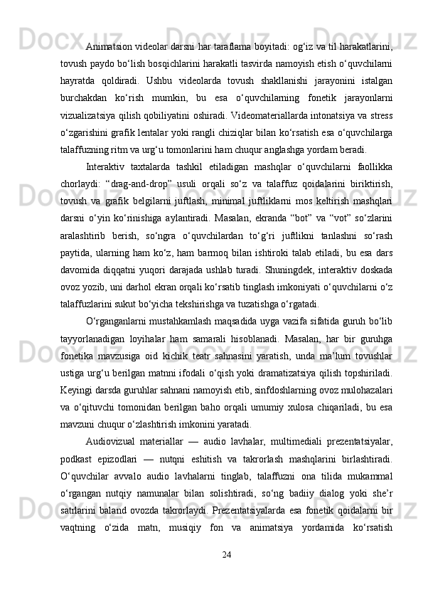 Animatsion videolar darsni har taraflama boyitadi: og‘iz va til harakatlarini,
tovush paydo bo‘lish bosqichlarini harakatli tasvirda namoyish etish o‘quvchilarni
hayratda   qoldiradi.   Ushbu   videolarda   tovush   shakllanishi   jarayonini   istalgan
burchakdan   ko‘rish   mumkin,   bu   esa   o‘quvchilarning   fonetik   jarayonlarni
vizualizatsiya qilish qobiliyatini oshiradi. Videomateriallarda intonatsiya va stress
o‘zgarishini grafik lentalar yoki rangli chiziqlar bilan ko‘rsatish esa o‘quvchilarga
talaffuzning ritm va urg‘u tomonlarini ham chuqur anglashga yordam beradi.
Interaktiv   taxtalarda   tashkil   etiladigan   mashqlar   o‘quvchilarni   faollikka
chorlaydi:   “drag-and-drop”   usuli   orqali   so‘z   va   talaffuz   qoidalarini   biriktirish,
tovush   va   grafik   belgilarni   juftlash,   minimal   juftliklarni   mos   keltirish   mashqlari
darsni   o‘yin   ko‘rinishiga   aylantiradi.   Masalan,   ekranda   “bot”   va   “vot”   so‘zlarini
aralashtirib   berish,   so‘ngra   o‘quvchilardan   to‘g‘ri   juftlikni   tanlashni   so‘rash
paytida,   ularning   ham   ko‘z,   ham   barmoq   bilan   ishtiroki   talab   etiladi,   bu   esa   dars
davomida  diqqatni   yuqori  darajada   ushlab  turadi.  Shuningdek,   interaktiv  doskada
ovoz yozib, uni darhol ekran orqali ko‘rsatib tinglash imkoniyati o‘quvchilarni o‘z
talaffuzlarini sukut bo‘yicha tekshirishga va tuzatishga o‘rgatadi.
O‘rganganlarni mustahkamlash maqsadida uyga vazifa sifatida guruh bo‘lib
tayyorlanadigan   loyihalar   ham   samarali   hisoblanadi.   Masalan,   har   bir   guruhga
fonetika   mavzusiga   oid   kichik   teatr   sahnasini   yaratish,   unda   ma’lum   tovushlar
ustiga urg‘u berilgan matnni ifodali o‘qish yoki dramatizatsiya qilish topshiriladi.
Keyingi darsda guruhlar sahnani namoyish etib, sinfdoshlarning ovoz mulohazalari
va   o‘qituvchi   tomonidan   berilgan   baho   orqali   umumiy   xulosa   chiqariladi,   bu   esa
mavzuni chuqur o‘zlashtirish imkonini yaratadi.
Audiovizual   materiallar   —   audio   lavhalar,   multimediali   prezentatsiyalar,
podkast   epizodlari   —   nutqni   eshitish   va   takrorlash   mashqlarini   birlashtiradi.
O‘quvchilar   avvalo   audio   lavhalarni   tinglab,   talaffuzni   ona   tilida   mukammal
o‘rgangan   nutqiy   namunalar   bilan   solishtiradi,   so‘ng   badiiy   dialog   yoki   she’r
satrlarini   baland   ovozda   takrorlaydi.   Prezentatsiyalarda   esa   fonetik   qoidalarni   bir
vaqtning   o‘zida   matn,   musiqiy   fon   va   animatsiya   yordamida   ko‘rsatish
24 