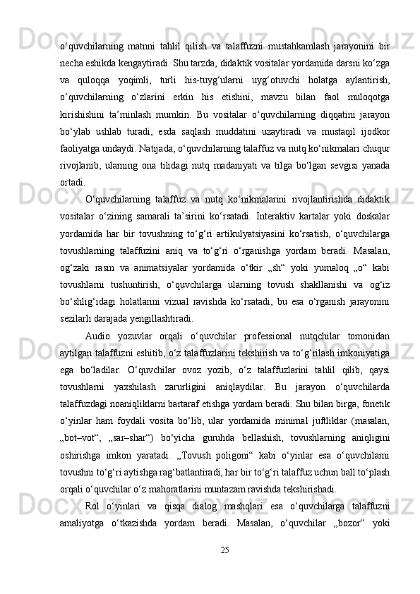o‘quvchilarning   matnni   tahlil   qilish   va   talaffuzni   mustahkamlash   jarayonini   bir
necha eshikda kengaytiradi. Shu tarzda, didaktik vositalar yordamida darsni ko‘zga
va   quloqqa   yoqimli,   turli   his-tuyg‘ularni   uyg‘otuvchi   holatga   aylantirish,
o‘quvchilarning   o‘zlarini   erkin   his   etishini,   mavzu   bilan   faol   muloqotga
kirishishini   ta’minlash   mumkin.   Bu   vositalar   o‘quvchilarning   diqqatini   jarayon
bo‘ylab   ushlab   turadi,   esda   saqlash   muddatini   uzaytiradi   va   mustaqil   ijodkor
faoliyatga undaydi. Natijada, o‘quvchilarning talaffuz va nutq ko‘nikmalari chuqur
rivojlanib,   ularning   ona   tilidagi   nutq   madaniyati   va   tilga   bo‘lgan   sevgisi   yanada
ortadi.
O‘quvchilarning   talaffuz   va   nutq   ko‘nikmalarini   rivojlantirishda   didaktik
vositalar   o‘zining   samarali   ta’sirini   ko‘rsatadi.   Interaktiv   kartalar   yoki   doskalar
yordamida   har   bir   tovushning   to‘g‘ri   artikulyatsiyasini   ko‘rsatish,   o‘quvchilarga
tovushlarning   talaffuzini   aniq   va   to‘g‘ri   o‘rganishga   yordam   beradi.   Masalan,
og‘zaki   rasm   va   animatsiyalar   yordamida   o‘tkir   „sh“   yoki   yumaloq   „o“   kabi
tovushlarni   tushuntirish,   o‘quvchilarga   ularning   tovush   shakllanishi   va   og‘iz
bo‘shlig‘idagi   holatlarini   vizual   ravishda   ko‘rsatadi,   bu   esa   o‘rganish   jarayonini
sezilarli darajada yengillashtiradi.
Audio   yozuvlar   orqali   o‘quvchilar   professional   nutqchilar   tomonidan
aytilgan talaffuzni eshitib, o‘z talaffuzlarini tekshirish va to‘g‘rilash imkoniyatiga
ega   bo‘ladilar.   O‘quvchilar   ovoz   yozib,   o‘z   talaffuzlarini   tahlil   qilib,   qaysi
tovushlarni   yaxshilash   zarurligini   aniqlaydilar.   Bu   jarayon   o‘quvchilarda
talaffuzdagi noaniqliklarni bartaraf etishga yordam beradi. Shu bilan birga, fonetik
o‘yinlar   ham   foydali   vosita   bo‘lib,   ular   yordamida   minimal   juftliklar   (masalan,
„bot–vot“,   „sar–shar“)   bo‘yicha   guruhda   bellashish,   tovushlarning   aniqligini
oshirishga   imkon   yaratadi.   „Tovush   poligoni“   kabi   o‘yinlar   esa   o‘quvchilarni
tovushni to‘g‘ri aytishga rag‘batlantiradi, har bir to‘g‘ri talaffuz uchun ball to‘plash
orqali o‘quvchilar o‘z mahoratlarini muntazam ravishda tekshirishadi.
Rol   o‘yinlari   va   qisqa   dialog   mashqlari   esa   o‘quvchilarga   talaffuzni
amaliyotga   o‘tkazishda   yordam   beradi.   Masalan,   o‘quvchilar   „bozor“   yoki
25 