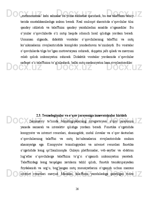 „mehmonxona“ kabi sahnalar bo‘yicha suhbatlar qurishadi, bu esa talaffuzni tabiiy
tarzda   mustahkamlashga   imkon   beradi.   Real   muloqot   sharoitida   o‘quvchilar   tilni
qanday   ishlatish   va   talaffuzni   qanday   yaxshilashni   amalda   o‘rganadilar.   Bu
o‘yinlar   o‘quvchilarda   o‘z   nutqi   haqida   ishonch   hosil   qilishga   yordam   beradi.
Umuman   olganda,   didaktik   vositalar   o‘quvchilarning   talaffuz   va   nutq
ko‘nikmalarini   rivojlantirishda   kompleks   yondashuvni   ta’minlaydi.   Bu   vositalar
o‘quvchilarda tilga bo‘lgan motivatsiyani oshiradi, diqqatni jalb qiladi va mavzuni
eslab   qolish   imkoniyatini   oshiradi.   Didaktik   vositalar   yordamida   o‘quvchilar
nafaqat o‘z talaffuzini to‘g‘rilashadi, balki nutq madaniyatini ham rivojlantiradilar.
2.3.   Texnologiyalar va o‘quv jarayoniga innovatsiyalar kiritish
Zamonaviy   ta’limda   texnologiyalarning   integratsiyasi   o‘quv   jarayonini
yanada   samarali   va   interaktiv   qilishga   yordam   beradi.   Fonetika   o‘rgatishda
kompyuter   va   internet   resurslari,   shuningdek,   mobil   ilovalar   va   o‘quv   dasturlari
o‘quvchilarning   talaffuz   va   nutq   ko‘nikmalarini   rivojlantirishda   muhim
ahamiyatga   ega.   Kompyuter   texnologiyalari   va   internet   resurslari   fonetika
o‘rgatishda   keng   qo‘llanilmoqda.   Onlayn   platformalar,   veb-saytlar   va   elektron
lug‘atlar   o‘quvchilarga   talaffuzni   to‘g‘ri   o‘rganish   imkoniyatini   yaratadi.
Talaffuzdagi   keng   tarqalgan   xatolarni   tahlil   qilish,   fonetik   transkripsiyadan
foydalanish   va   urg‘u,   bog‘langan   nutq   xususiyatlarini   o‘rganish   uchun   maxsus
internet   resurslari   mavjud.   Masalan,   talaffuzni   yaxshilashga   qaratilgan   video
26 