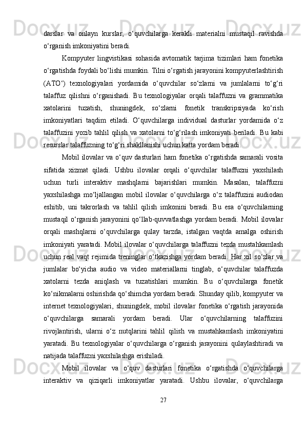 darslar   va   onlayn   kurslar,   o‘quvchilarga   kerakli   materialni   mustaqil   ravishda
o‘rganish imkoniyatini beradi.
Kompyuter   lingvistikasi   sohasida   avtomatik   tarjima   tizimlari   ham   fonetika
o‘rgatishda foydali bo‘lishi mumkin. Tilni o‘rgatish jarayonini kompyuterlashtirish
(ATO‘)   texnologiyalari   yordamida   o‘quvchilar   so‘zlarni   va   jumlalarni   to‘g‘ri
talaffuz   qilishni   o‘rganishadi.   Bu   texnologiyalar   orqali   talaffuzni   va   grammatika
xatolarini   tuzatish,   shuningdek,   so‘zlarni   fonetik   transkripsiyada   ko‘rish
imkoniyatlari   taqdim   etiladi.   O‘quvchilarga   individual   dasturlar   yordamida   o‘z
talaffuzini   yozib  tahlil   qilish   va   xatolarni   to‘g‘rilash   imkoniyati   beriladi.   Bu   kabi
resurslar talaffuzning to‘g‘ri shakllanishi uchun katta yordam beradi.
Mobil ilovalar va o‘quv dasturlari ham fonetika o‘rgatishda samarali vosita
sifatida   xizmat   qiladi.   Ushbu   ilovalar   orqali   o‘quvchilar   talaffuzni   yaxshilash
uchun   turli   interaktiv   mashqlarni   bajarishlari   mumkin.   Masalan,   talaffuzni
yaxshilashga   mo‘ljallangan   mobil   ilovalar   o‘quvchilarga   o‘z   talaffuzini   audiodan
eshitib,   uni   takrorlash   va   tahlil   qilish   imkonini   beradi.   Bu   esa   o‘quvchilarning
mustaqil o‘rganish jarayonini qo‘llab-quvvatlashga yordam beradi. Mobil ilovalar
orqali   mashqlarni   o‘quvchilarga   qulay   tarzda,   istalgan   vaqtda   amalga   oshirish
imkoniyati yaratadi. Mobil  ilovalar o‘quvchilarga talaffuzni tezda mustahkamlash
uchun real   vaqt  rejimida treninglar  o‘tkazishga  yordam  beradi.  Har   xil  so‘zlar   va
jumlalar   bo‘yicha   audio   va   video   materiallarni   tinglab,   o‘quvchilar   talaffuzda
xatolarni   tezda   aniqlash   va   tuzatishlari   mumkin.   Bu   o‘quvchilarga   fonetik
ko‘nikmalarni oshirishda qo‘shimcha yordam beradi. Shunday qilib, kompyuter va
internet   texnologiyalari,   shuningdek,   mobil   ilovalar   fonetika   o‘rgatish   jarayonida
o‘quvchilarga   samarali   yordam   beradi.   Ular   o‘quvchilarning   talaffuzini
rivojlantirish,   ularni   o‘z   nutqlarini   tahlil   qilish   va   mustahkamlash   imkoniyatini
yaratadi.   Bu   texnologiyalar   o‘quvchilarga   o‘rganish   jarayonini   qulaylashtiradi   va
natijada talaffuzni yaxshilashga erishiladi.
Mobil   ilovalar   va   o‘quv   dasturlari   fonetika   o‘rgatishda   o‘quvchilarga
interaktiv   va   qiziqarli   imkoniyatlar   yaratadi.   Ushbu   ilovalar,   o‘quvchilarga
27 
