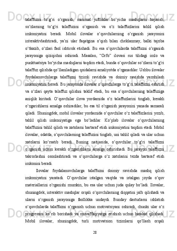 talaffuzni   to‘g‘ri   o‘rganish,   minimal   juftliklar   bo‘yicha   mashqlarni   bajarish,
so‘zlarning   to‘g‘ri   talaffuzini   o‘rganish   va   o‘z   talaffuzlarini   tahlil   qilish
imkoniyatini   beradi.   Mobil   ilovalar   o‘quvchilarning   o‘rganish   jarayonini
interaktivlashtiradi,   ya’ni   ular   faqatgina   o‘qish   bilan   cheklanmay,   balki   tajriba
o‘tkazib,   o‘zlari   faol   ishtirok   etishadi.   Bu   esa   o‘quvchilarda   talaffuzni   o‘rganish
jarayoniga   qiziqishni   oshiradi.   Masalan,   “Orfo”   ilovasi   rus   tilidagi   imlo   va
punktuatsiya bo‘yicha mashqlarni taqdim etadi, bunda o‘quvchilar so‘zlarni to‘g‘ri
talaffuz qilishda qo‘llaniladigan qoidalarni amaliyotda o‘rganadilar. Ushbu ilovalar
foydalanuvchilarga   talaffuzni   tizimli   ravishda   va   doimiy   ravishda   yaxshilash
imkoniyatini beradi. Bu jarayonda ilovalar o‘quvchilarga to‘g‘ri talaffuzni eshitish
va   o‘zlari   qayta   talaffuz   qilishni   taklif   etadi,   bu   esa   o‘quvchilarning   talaffuziga
aniqlik   kiritadi.   O‘quvchilar   ilova   yordamida   o‘z   talaffuzlarini   tinglab,   kerakli
o‘zgarishlarni   amalga   oshiradilar,   bu   esa   til   o‘rganish   jarayonini   yanada   samarali
qiladi. Shuningdek, mobil ilovalar yordamida o‘quvchilar o‘z talaffuzlarini yozib,
tahlil   qilish   imkoniyatiga   ega   bo‘ladilar.   Ko‘plab   ilovalar   o‘quvchilarning
talaffuzini tahlil qilish va xatolarni bartaraf etish imkoniyatini taqdim etadi. Mobil
ilovalar, odatda, o‘quvchilarning talaffuzini tinglab, uni tahlil qiladi va ular uchun
xatolarni   ko‘rsatib   beradi.   Buning   natijasida,   o‘quvchilar   to‘g‘ri   talaffuzni
o‘rganish   uchun   kerakli   o‘zgarishlarni   amalga   oshirishadi.   Bu   jarayon   talaffuzni
takrorlashni   osonlashtiradi   va   o‘quvchilarga   o‘z   xatolarini   tezda   bartaraf   etish
imkonini beradi.
Ilovalar   foydalanuvchilarga   talaffuzni   doimiy   ravishda   mashq   qilish
imkoniyatini   yaratadi.   O‘quvchilar   istalgan   vaqtda   va   istalgan   joyda   o‘quv
materiallarini   o‘rganishi   mumkin,   bu   esa   ular   uchun   juda   qulay   bo‘ladi.   Ilovalar,
shuningdek,   interaktiv   mashqlar   orqali   o‘quvchilarning   diqqatini   jalb  qilishadi   va
ularni   o‘rganish   jarayoniga   faollikka   undaydi.   Bunday   dasturlarni   ishlatish
o‘quvchilarda   talaffuzni   o‘rganish   uchun   motivatsiyani   oshiradi,   chunki   ular   o‘z
progressini   ko‘rib   borishadi   va   muvaffaqiyatga   erishish   uchun   harakat   qilishadi.
Mobil   ilovalar,   shuningdek,   turli   motivatsion   tizimlarni   qo‘llash   orqali
28 