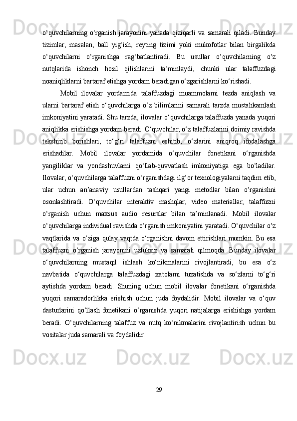 o‘quvchilarning   o‘rganish   jarayonini   yanada   qiziqarli   va   samarali   qiladi.   Bunday
tizimlar,   masalan,   ball   yig‘ish,   reyting   tizimi   yoki   mukofotlar   bilan   birgalikda
o‘quvchilarni   o‘rganishga   rag‘batlantiradi.   Bu   usullar   o‘quvchilarning   o‘z
nutqlarida   ishonch   hosil   qilishlarini   ta’minlaydi,   chunki   ular   talaffuzdagi
noaniqliklarni bartaraf etishga yordam beradigan o‘zgarishlarni ko‘rishadi.
Mobil   ilovalar   yordamida   talaffuzdagi   muammolarni   tezda   aniqlash   va
ularni   bartaraf   etish   o‘quvchilarga   o‘z   bilimlarini   samarali   tarzda   mustahkamlash
imkoniyatini yaratadi. Shu tarzda, ilovalar o‘quvchilarga talaffuzda yanada yuqori
aniqlikka erishishga yordam beradi. O‘quvchilar, o‘z talaffuzlarini doimiy ravishda
tekshirib   borishlari,   to‘g‘ri   talaffuzni   eshitib,   o‘zlarini   aniqroq   ifodalashga
erishadilar.   Mobil   ilovalar   yordamida   o‘quvchilar   fonetikani   o‘rganishda
yangiliklar   va   yondashuvlarni   qo‘llab-quvvatlash   imkoniyatiga   ega   bo‘ladilar.
Ilovalar, o‘quvchilarga talaffuzni o‘rganishdagi ilg‘or texnologiyalarni taqdim etib,
ular   uchun   an’anaviy   usullardan   tashqari   yangi   metodlar   bilan   o‘rganishni
osonlashtiradi.   O‘quvchilar   interaktiv   mashqlar,   video   materiallar,   talaffuzni
o‘rganish   uchun   maxsus   audio   resurslar   bilan   ta’minlanadi.   Mobil   ilovalar
o‘quvchilarga individual ravishda o‘rganish imkoniyatini yaratadi. O‘quvchilar o‘z
vaqtlarida   va   o‘ziga   qulay   vaqtda   o‘rganishni   davom   ettirishlari   mumkin.   Bu   esa
talaffuzni   o‘rganish   jarayonini   uzluksiz   va   samarali   qilmoqda.   Bunday   ilovalar
o‘quvchilarning   mustaqil   ishlash   ko‘nikmalarini   rivojlantiradi,   bu   esa   o‘z
navbatida   o‘quvchilarga   talaffuzdagi   xatolarni   tuzatishda   va   so‘zlarni   to‘g‘ri
aytishda   yordam   beradi.   Shuning   uchun   mobil   ilovalar   fonetikani   o‘rganishda
yuqori   samaradorlikka   erishish   uchun   juda   foydalidir.   Mobil   ilovalar   va   o‘quv
dasturlarini   qo‘llash   fonetikani   o‘rganishda   yuqori   natijalarga   erishishga   yordam
beradi.   O‘quvchilarning   talaffuz   va   nutq   ko‘nikmalarini   rivojlantirish   uchun   bu
vositalar juda samarali va foydalidir.
29 