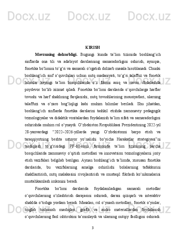 KIRISH
Mavzuning   dolzarbligi .   Bugungi   kunda   ta’lim   tizimida   boshlang‘ich
sinflarda   ona   tili   va   adabiyot   darslarining   samaradorligini   oshirish,   ayniqsa,
fonetika bo‘limini to‘g‘ri va samarali o‘rgatish dolzarb masala hisoblanadi. Chunki
boshlang‘ich   sinf   o‘quvchilari   uchun   nutq   madaniyati,   to‘g‘ri   talaffuz   va   fonetik
bilimlar   keyingi   ta’lim   bosqichlarida   o‘z   fikrini   aniq   va   ravon   ifodalashda
poydevor   bo‘lib   xizmat   qiladi.   Fonetika   bo‘limi   darslarida   o‘quvchilarga   harflar
tovushi   va   harf   shaklining   farqlanishi,   nutq   tovushlarining   xususiyatlari,   ularning
talaffuzi   va   o‘zaro   bog‘liqligi   kabi   muhim   bilimlar   beriladi.   Shu   jihatdan,
boshlang‘ich   sinflarda   fonetika   darslarini   tashkil   etishda   zamonaviy   pedagogik
texnologiyalar va didaktik vositalardan foydalanish ta’lim sifati va samaradorligini
oshirishda muhim rol o‘ynaydi. O‘zbekiston Respublikasi  Prezidentining 2022-yil
28-yanvardagi   “2022–2026-yillarda   yangi   O‘zbekistonni   barpo   etish   va
taraqqiyotning   beshta   ustuvor   yo‘nalishi   bo‘yicha   Harakatlar   strategiyasi”ni
tasdiqlash   to‘g‘risidagi   PF-60-sonli   farmonida   ta’lim   tizimining   barcha
bosqichlarida   zamonaviy   o‘qitish   metodlari   va   innovatsion   texnologiyalarni   joriy
etish   vazifalari   belgilab   berilgan.   Aynan   boshlang‘ich   ta’limda,   xususan   fonetika
darslarida,   bu   vazifalarning   amalga   oshirilishi   bolalarning   tafakkurini
shakllantirish,   nutq   malakasini   rivojlantirish   va   mustaqil   fikrlash   ko‘nikmalarini
mustahkamlash imkonini beradi.
Fonetika   bo‘limi   darslarida   foydalaniladigan   samarali   metodlar
o‘quvchilarning   o‘zlashtirish   darajasini   oshiradi,   darsni   qiziqarli   va   interaktiv
shaklda o‘tishga yordam  beradi. Masalan,  rol  o‘ynash metodlari, fonetik o‘yinlar,
tinglab   tushunish   mashqlari,   grafik   va   audio   materiallardan   foydalanish
o‘quvchilarning faol  ishtirokini  ta’minlaydi  va ularning nutqiy faolligini  oshiradi.
3 