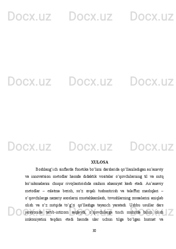 XULOSA
Boshlang‘ich sinflarda fonetika bo‘limi darslarida qo‘llaniladigan an’anaviy
va   innovatsion   metodlar   hamda   didaktik   vositalar   o‘quvchilarning   til   va   nutq
ko‘nikmalarini   chuqur   rivojlantirishda   muhim   ahamiyat   kasb   etadi.   An’anaviy
metodlar   –   eslatma   berish,   so‘z   orqali   tushuntirish   va   talaffuz   mashqlari   –
o‘quvchilarga nazariy asoslarni  mustahkamlash,  tovushlarning xossalarini  aniqlab
olish   va   o‘z   nutqida   to‘g‘ri   qo‘llashga   tayanch   yaratadi.   Ushbu   usullar   dars
jarayonida   tartib-intizom   saqlaydi,   o‘quvchilarga   tinch   muhitda   bilim   olish
imkoniyatini   taqdim   etadi   hamda   ular   uchun   tilga   bo‘lgan   hurmat   va
30 