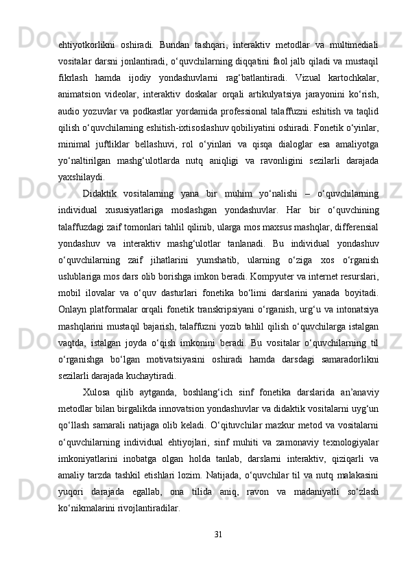 ehtiyotkorlikni   oshiradi.   Bundan   tashqari,   interaktiv   metodlar   va   multimediali
vositalar darsni jonlantiradi, o‘quvchilarning diqqatini faol jalb qiladi va mustaqil
fikrlash   hamda   ijodiy   yondashuvlarni   rag‘batlantiradi.   Vizual   kartochkalar,
animatsion   videolar,   interaktiv   doskalar   orqali   artikulyatsiya   jarayonini   ko‘rish,
audio   yozuvlar   va   podkastlar   yordamida   professional   talaffuzni   eshitish   va   taqlid
qilish o‘quvchilarning eshitish-ixtisoslashuv qobiliyatini oshiradi. Fonetik o‘yinlar,
minimal   juftliklar   bellashuvi,   rol   o‘yinlari   va   qisqa   dialoglar   esa   amaliyotga
yo‘naltirilgan   mashg‘ulotlarda   nutq   aniqligi   va   ravonligini   sezilarli   darajada
yaxshilaydi.
Didaktik   vositalarning   yana   bir   muhim   yo‘nalishi   –   o‘quvchilarning
individual   xususiyatlariga   moslashgan   yondashuvlar.   Har   bir   o‘quvchining
talaffuzdagi zaif tomonlari tahlil qilinib, ularga mos maxsus mashqlar, differensial
yondashuv   va   interaktiv   mashg‘ulotlar   tanlanadi.   Bu   individual   yondashuv
o‘quvchilarning   zaif   jihatlarini   yumshatib,   ularning   o‘ziga   xos   o‘rganish
uslublariga mos dars olib borishga imkon beradi. Kompyuter va internet resurslari,
mobil   ilovalar   va   o‘quv   dasturlari   fonetika   bo‘limi   darslarini   yanada   boyitadi.
Onlayn  platformalar   orqali   fonetik  transkripsiyani   o‘rganish,   urg‘u   va  intonatsiya
mashqlarini  mustaqil  bajarish,  talaffuzni   yozib tahlil   qilish  o‘quvchilarga  istalgan
vaqtda,   istalgan   joyda   o‘qish   imkonini   beradi.   Bu   vositalar   o‘quvchilarning   til
o‘rganishga   bo‘lgan   motivatsiyasini   oshiradi   hamda   darsdagi   samaradorlikni
sezilarli darajada kuchaytiradi.
Xulosa   qilib   aytganda,   boshlang‘ich   sinf   fonetika   darslarida   an’anaviy
metodlar bilan birgalikda innovatsion yondashuvlar va didaktik vositalarni uyg‘un
qo‘llash   samarali   natijaga   olib   keladi.   O‘qituvchilar   mazkur   metod   va   vositalarni
o‘quvchilarning   individual   ehtiyojlari,   sinf   muhiti   va   zamonaviy   texnologiyalar
imkoniyatlarini   inobatga   olgan   holda   tanlab,   darslarni   interaktiv,   qiziqarli   va
amaliy   tarzda   tashkil   etishlari   lozim.   Natijada,   o‘quvchilar   til   va   nutq   malakasini
yuqori   darajada   egallab,   ona   tilida   aniq,   ravon   va   madaniyatli   so‘zlash
ko‘nikmalarini rivojlantiradilar.
31 