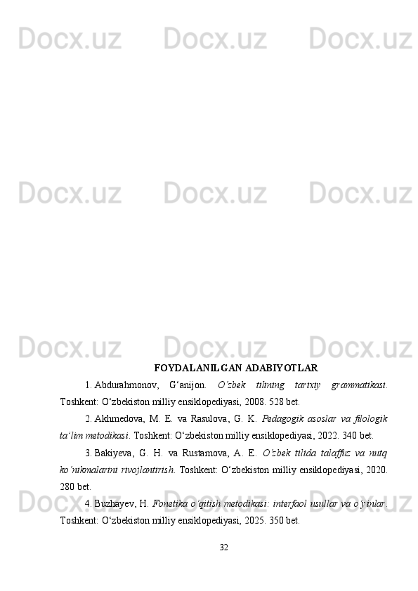 FOYDALANILGAN ADABIYOTLAR
1. Abdurahmonov,   G‘anijon.   O‘zbek   tilining   tarixiy   grammatikasi .
Toshkent: O‘zbekiston milliy ensiklopediyasi, 2008. 528 bet.
2. Akhmedova,   M.   E.   va   Rasulova,   G.   K.   Pedagogik   asoslar   va   filologik
ta’lim metodikasi . Toshkent: O‘zbekiston milliy ensiklopediyasi, 2022. 340 bet.
3. Bakiyeva,   G.   H.   va   Rustamova,   A.   E.   O‘zbek   tilida   talaffuz   va   nutq
ko‘nikmalarini rivojlantirish . Toshkent: O‘zbekiston milliy ensiklopediyasi, 2020.
280 bet.
4. Buzhayev, H.   Fonetika o‘qitish metodikasi: interfaol usullar va o‘yinlar .
Toshkent: O‘zbekiston milliy ensiklopediyasi, 2025. 350 bet.
32 