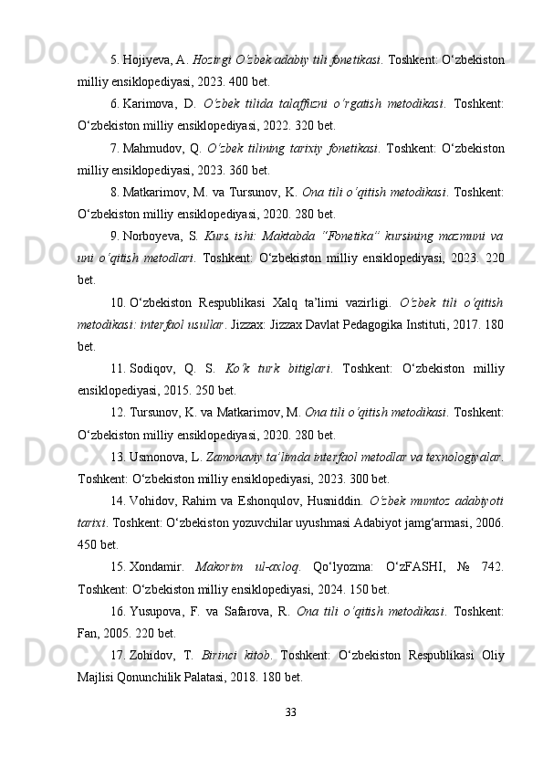 5. Hojiyeva, A.  Hozirgi O‘zbek adabiy tili fonetikasi . Toshkent: O‘zbekiston
milliy ensiklopediyasi, 2023. 400 bet.
6. Karimova,   D.   O‘zbek   tilida   talaffuzni   o‘rgatish   metodikasi .   Toshkent:
O‘zbekiston milliy ensiklopediyasi, 2022. 320 bet.
7. Mahmudov,   Q.   O‘zbek   tilining   tarixiy   fonetikasi .   Toshkent:   O‘zbekiston
milliy ensiklopediyasi, 2023. 360 bet.
8. Matkarimov, M. va Tursunov, K.   Ona tili o‘qitish metodikasi . Toshkent:
O‘zbekiston milliy ensiklopediyasi, 2020. 280 bet.
9. Norboyeva,   S.   Kurs   ishi:   Maktabda   “Fonetika”   kursining   mazmuni   va
uni   o‘qitish   metodlari .   Toshkent:   O‘zbekiston   milliy   ensiklopediyasi,   2023.   220
bet.
10. O‘zbekiston   Respublikasi   Xalq   ta’limi   vazirligi.   O‘zbek   tili   o‘qitish
metodikasi: interfaol usullar . Jizzax: Jizzax Davlat Pedagogika Instituti, 2017. 180
bet.
11. Sodiqov,   Q.   S.   Ko‘k   turk   bitiglari .   Toshkent:   O‘zbekiston   milliy
ensiklopediyasi, 2015. 250 bet.
12. Tursunov, K. va Matkarimov, M.  Ona tili o‘qitish metodikasi . Toshkent:
O‘zbekiston milliy ensiklopediyasi, 2020. 280 bet.
13. Usmonova, L.  Zamonaviy ta’limda interfaol metodlar va texnologiyalar .
Toshkent: O‘zbekiston milliy ensiklopediyasi, 2023. 300 bet.
14. Vohidov,   Rahim   va   Eshonqulov,   Husniddin.   O‘zbek   mumtoz   adabiyoti
tarixi . Toshkent: O‘zbekiston yozuvchilar uyushmasi Adabiyot jamg‘armasi, 2006.
450 bet.
15. Xondamir.   Makorim   ul-axloq .   Qo‘lyozma:   O‘zFASHI,   №   742.
Toshkent: O‘zbekiston milliy ensiklopediyasi, 2024. 150 bet.
16. Yusupova,   F.   va   Safarova,   R.   Ona   tili   o‘qitish   metodikasi .   Toshkent:
Fan, 2005. 220 bet.
17. Zohidov,   T.   Birinci   kitob .   Toshkent:   O‘zbekiston   Respublikasi   Oliy
Majlisi Qonunchilik Palatasi, 2018. 180 bet.
33 