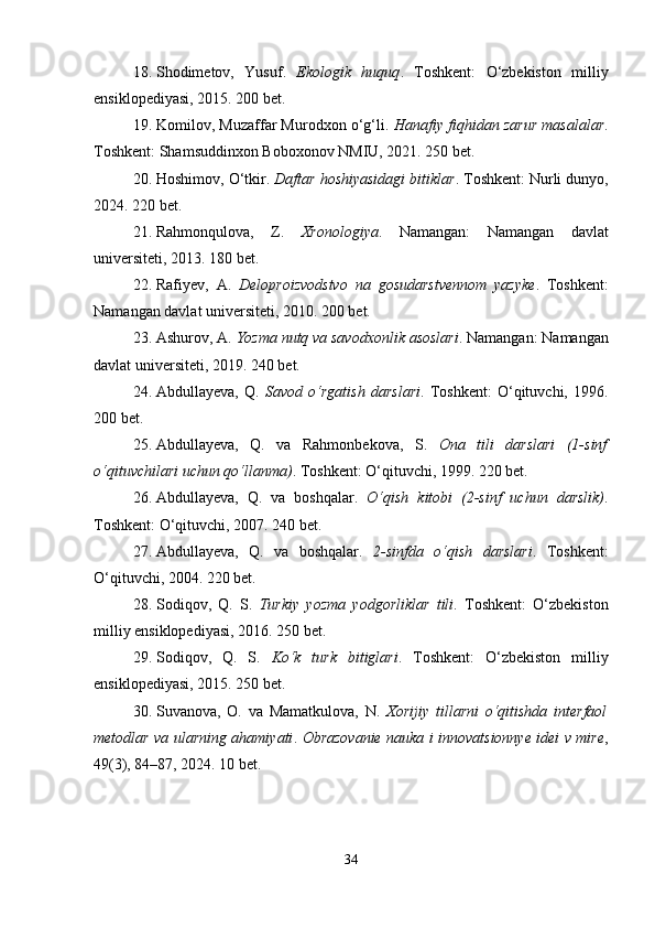 18. Shodimetov,   Yusuf.   Ekologik   huquq .   Toshkent:   O‘zbekiston   milliy
ensiklopediyasi, 2015. 200 bet.
19. Komilov, Muzaffar Murodxon o‘g‘li.  Hanafiy fiqhidan zarur masalalar .
Toshkent: Shamsuddinxon Boboxonov NMIU, 2021. 250 bet.
20. Hoshimov, O‘tkir.  Daftar hoshiyasidagi bitiklar . Toshkent: Nurli dunyo,
2024. 220 bet.
21. Rahmonqulova,   Z.   Xronologiya .   Namangan:   Namangan   davlat
universiteti, 2013. 180 bet.
22. Rafiyev,   A.   Deloproizvodstvo   na   gosudarstvennom   yazyke .   Toshkent:
Namangan davlat universiteti, 2010. 200 bet.
23. Ashurov, A.  Yozma nutq va savodxonlik asoslari . Namangan: Namangan
davlat universiteti, 2019. 240 bet.
24. Abdullayeva,   Q.   Savod   o‘rgatish   darslari .   Toshkent:   O‘qituvchi,   1996.
200 bet.
25. Abdullayeva,   Q.   va   Rahmonbekova,   S.   Ona   tili   darslari   (1-sinf
o‘qituvchilari uchun qo‘llanma) . Toshkent: O‘qituvchi, 1999. 220 bet.
26. Abdullayeva,   Q.   va   boshqalar.   O‘qish   kitobi   (2-sinf   uchun   darslik) .
Toshkent: O‘qituvchi, 2007. 240 bet.
27. Abdullayeva,   Q.   va   boshqalar.   2-sinfda   o‘qish   darslari .   Toshkent:
O‘qituvchi, 2004. 220 bet.
28. Sodiqov,   Q.   S.   Turkiy   yozma   yodgorliklar   tili .   Toshkent:   O‘zbekiston
milliy ensiklopediyasi, 2016. 250 bet.
29. Sodiqov,   Q.   S.   Ko‘k   turk   bitiglari .   Toshkent:   O‘zbekiston   milliy
ensiklopediyasi, 2015. 250 bet.
30. Suvanova,   O.   va   Mamatkulova,   N.   Xorijiy   tillarni   o‘qitishda   interfaol
metodlar va ularning ahamiyati .   Obrazovanie nauka i innovatsionnye idei v mire ,
49(3), 84–87, 2024. 10 bet.
34 