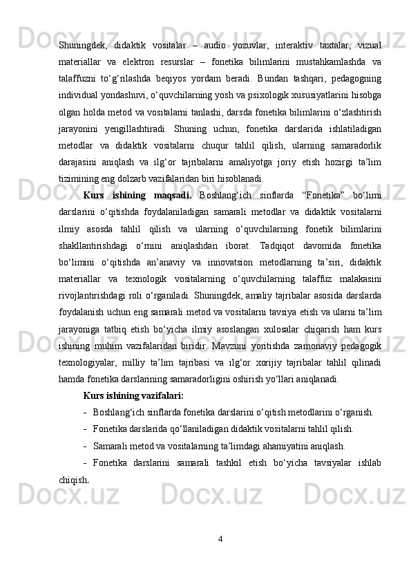 Shuningdek,   didaktik   vositalar   –   audio   yozuvlar,   interaktiv   taxtalar,   vizual
materiallar   va   elektron   resurslar   –   fonetika   bilimlarini   mustahkamlashda   va
talaffuzni   to‘g‘rilashda   beqiyos   yordam   beradi.   Bundan   tashqari,   pedagogning
individual yondashuvi, o‘quvchilarning yosh va psixologik xususiyatlarini hisobga
olgan holda metod va vositalarni tanlashi, darsda fonetika bilimlarini o‘zlashtirish
jarayonini   yengillashtiradi.   Shuning   uchun,   fonetika   darslarida   ishlatiladigan
metodlar   va   didaktik   vositalarni   chuqur   tahlil   qilish,   ularning   samaradorlik
darajasini   aniqlash   va   ilg‘or   tajribalarni   amaliyotga   joriy   etish   hozirgi   ta’lim
tizimining eng dolzarb vazifalaridan biri hisoblanadi.
Kurs   ishining   maqsadi.   Boshlang‘ich   sinflarda   “Fonetika”   bo‘limi
darslarini   o‘qitishda   foydalaniladigan   samarali   metodlar   va   didaktik   vositalarni
ilmiy   asosda   tahlil   qilish   va   ularning   o‘quvchilarning   fonetik   bilimlarini
shakllantirishdagi   o‘rnini   aniqlashdan   iborat.   Tadqiqot   davomida   fonetika
bo‘limini   o‘qitishda   an’anaviy   va   innovatsion   metodlarning   ta’siri,   didaktik
materiallar   va   texnologik   vositalarning   o‘quvchilarning   talaffuz   malakasini
rivojlantirishdagi   roli   o‘rganiladi.  Shuningdek,   amaliy  tajribalar   asosida   darslarda
foydalanish uchun eng samarali metod va vositalarni tavsiya etish va ularni ta’lim
jarayoniga   tatbiq   etish   bo‘yicha   ilmiy   asoslangan   xulosalar   chiqarish   ham   kurs
ishining   muhim   vazifalaridan   biridir.   Mavzuni   yoritishda   zamonaviy   pedagogik
texnologiyalar,   milliy   ta’lim   tajribasi   va   ilg‘or   xorijiy   tajribalar   tahlil   qilinadi
hamda fonetika darslarining samaradorligini oshirish yo‘llari aniqlanadi.
Kurs ishining vazifalari:
 Boshlang‘ich sinflarda fonetika darslarini o‘qitish metodlarini o‘rganish.
 Fonetika darslarida qo‘llaniladigan didaktik vositalarni tahlil qilish.
 Samarali metod va vositalarning ta’limdagi ahamiyatini aniqlash.
 Fonetika   darslarini   samarali   tashkil   etish   bo‘yicha   tavsiyalar   ishlab
chiqish .
4 