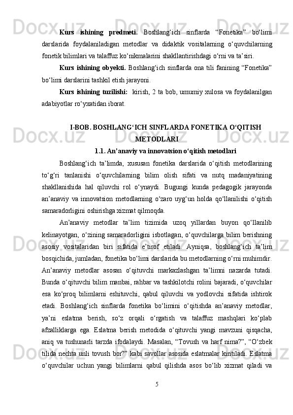 Kurs   ishining   predmeti.   Boshlang‘ich   sinflarda   “Fonetika”   bo‘limi
darslarida   foydalaniladigan   metodlar   va   didaktik   vositalarning   o‘quvchilarning
fonetik bilimlari va talaffuz ko‘nikmalarini shakllantirishdagi o‘rni va ta’siri.
Kurs ishining obyekti.   Boshlang‘ich sinflarda ona tili fanining “Fonetika”
bo‘limi darslarini tashkil etish jarayoni.
Kurs ishining tuzilishi:    kirish, 2 ta bob, umumiy xulosa va foydalanilgan
adabiyotlar ro‘yxatidan iborat.
I-BOB.  BOSHLANG‘ICH SINFLARDA FONETIKA O‘QITISH
METODLARI
1.1.   An’anaviy va innovatsion o‘qitish metodlari
Boshlang‘ich   ta’limda,   xususan   fonetika   darslarida   o‘qitish   metodlarining
to‘g‘ri   tanlanishi   o‘quvchilarning   bilim   olish   sifati   va   nutq   madaniyatining
shakllanishida   hal   qiluvchi   rol   o‘ynaydi.   Bugungi   kunda   pedagogik   jarayonda
an’anaviy   va   innovatsion   metodlarning   o‘zaro   uyg‘un   holda   qo‘llanilishi   o‘qitish
samaradorligini oshirishga xizmat qilmoqda.
An’anaviy   metodlar   ta’lim   tizimida   uzoq   yillardan   buyon   qo‘llanilib
kelinayotgan,  o‘zining  samaradorligini   isbotlagan,  o‘quvchilarga  bilim  berishning
asosiy   vositalaridan   biri   sifatida   e’tirof   etiladi.   Ayniqsa,   boshlang‘ich   ta’lim
bosqichida, jumladan, fonetika bo‘limi darslarida bu metodlarning o‘rni muhimdir.
An’anaviy   metodlar   asosan   o‘qituvchi   markazlashgan   ta’limni   nazarda   tutadi.
Bunda o‘qituvchi bilim manbai, rahbar va tashkilotchi rolini bajaradi, o‘quvchilar
esa   ko‘proq   bilimlarni   eshituvchi,   qabul   qiluvchi   va   yodlovchi   sifatida   ishtirok
etadi.   Boshlang‘ich   sinflarda   fonetika   bo‘limini   o‘qitishda   an’anaviy   metodlar,
ya’ni   eslatma   berish,   so‘z   orqali   o‘rgatish   va   talaffuz   mashqlari   ko‘plab
afzalliklarga   ega.   Eslatma   berish   metodida   o‘qituvchi   yangi   mavzuni   qisqacha,
aniq   va   tushunarli   tarzda   ifodalaydi.   Masalan,   “Tovush   va   harf   nima?”,   “O‘zbek
tilida nechta unli tovush bor?” kabi  savollar  asosida eslatmalar  kiritiladi. Eslatma
o‘quvchilar   uchun   yangi   bilimlarni   qabul   qilishda   asos   bo‘lib   xizmat   qiladi   va
5 