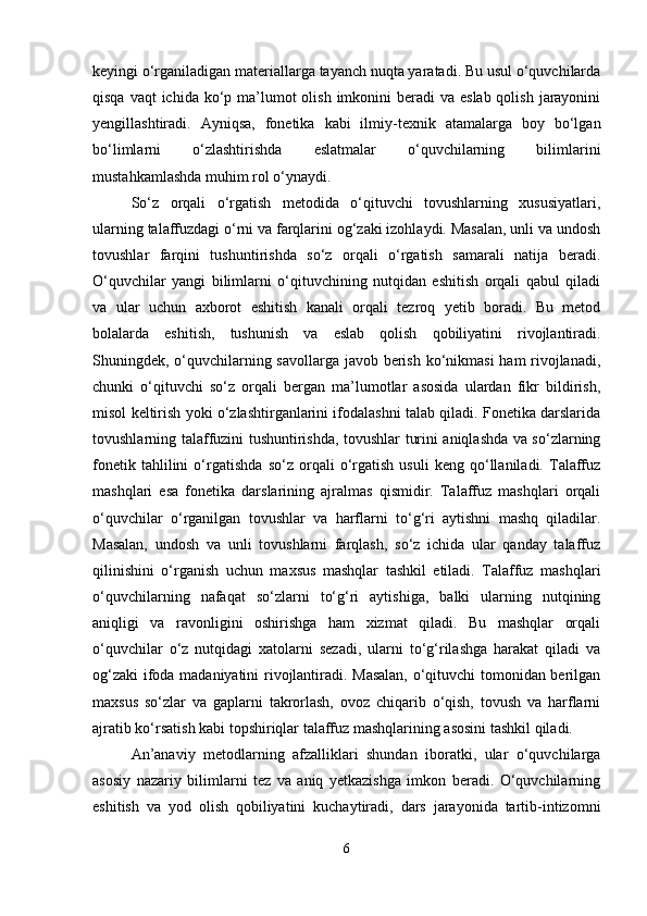 keyingi o‘rganiladigan materiallarga tayanch nuqta yaratadi. Bu usul o‘quvchilarda
qisqa vaqt  ichida  ko‘p ma’lumot  olish  imkonini  beradi  va  eslab qolish  jarayonini
yengillashtiradi.   Ayniqsa,   fonetika   kabi   ilmiy-texnik   atamalarga   boy   bo‘lgan
bo‘limlarni   o‘zlashtirishda   eslatmalar   o‘quvchilarning   bilimlarini
mustahkamlashda muhim rol o‘ynaydi.
So‘z   orqali   o‘rgatish   metodida   o‘qituvchi   tovushlarning   xususiyatlari,
ularning talaffuzdagi o‘rni va farqlarini og‘zaki izohlaydi. Masalan, unli va undosh
tovushlar   farqini   tushuntirishda   so‘z   orqali   o‘rgatish   samarali   natija   beradi.
O‘quvchilar   yangi   bilimlarni   o‘qituvchining   nutqidan   eshitish   orqali   qabul   qiladi
va   ular   uchun   axborot   eshitish   kanali   orqali   tezroq   yetib   boradi.   Bu   metod
bolalarda   eshitish,   tushunish   va   eslab   qolish   qobiliyatini   rivojlantiradi.
Shuningdek, o‘quvchilarning savollarga javob berish ko‘nikmasi  ham rivojlanadi,
chunki   o‘qituvchi   so‘z   orqali   bergan   ma’lumotlar   asosida   ulardan   fikr   bildirish,
misol keltirish yoki o‘zlashtirganlarini ifodalashni talab qiladi. Fonetika darslarida
tovushlarning talaffuzini tushuntirishda, tovushlar turini aniqlashda va so‘zlarning
fonetik   tahlilini   o‘rgatishda   so‘z   orqali   o‘rgatish   usuli   keng   qo‘llaniladi.   Talaffuz
mashqlari   esa   fonetika   darslarining   ajralmas   qismidir.   Talaffuz   mashqlari   orqali
o‘quvchilar   o‘rganilgan   tovushlar   va   harflarni   to‘g‘ri   aytishni   mashq   qiladilar.
Masalan,   undosh   va   unli   tovushlarni   farqlash,   so‘z   ichida   ular   qanday   talaffuz
qilinishini   o‘rganish   uchun   maxsus   mashqlar   tashkil   etiladi.   Talaffuz   mashqlari
o‘quvchilarning   nafaqat   so‘zlarni   to‘g‘ri   aytishiga,   balki   ularning   nutqining
aniqligi   va   ravonligini   oshirishga   ham   xizmat   qiladi.   Bu   mashqlar   orqali
o‘quvchilar   o‘z   nutqidagi   xatolarni   sezadi,   ularni   to‘g‘rilashga   harakat   qiladi   va
og‘zaki  ifoda madaniyatini rivojlantiradi. Masalan,  o‘qituvchi tomonidan berilgan
maxsus   so‘zlar   va   gaplarni   takrorlash,   ovoz   chiqarib   o‘qish,   tovush   va   harflarni
ajratib ko‘rsatish kabi topshiriqlar talaffuz mashqlarining asosini tashkil qiladi.
An’anaviy   metodlarning   afzalliklari   shundan   iboratki,   ular   o‘quvchilarga
asosiy   nazariy   bilimlarni   tez   va   aniq   yetkazishga   imkon   beradi.   O‘quvchilarning
eshitish   va   yod   olish   qobiliyatini   kuchaytiradi,   dars   jarayonida   tartib-intizomni
6 