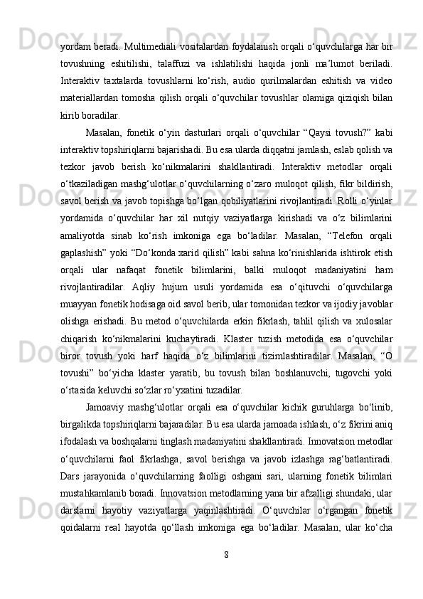 yordam beradi. Multimediali vositalardan foydalanish orqali o‘quvchilarga har bir
tovushning   eshitilishi,   talaffuzi   va   ishlatilishi   haqida   jonli   ma’lumot   beriladi.
Interaktiv   taxtalarda   tovushlarni   ko‘rish,   audio   qurilmalardan   eshitish   va   video
materiallardan   tomosha   qilish   orqali   o‘quvchilar   tovushlar   olamiga   qiziqish   bilan
kirib boradilar.
Masalan,   fonetik   o‘yin   dasturlari   orqali   o‘quvchilar   “Qaysi   tovush?”   kabi
interaktiv topshiriqlarni bajarishadi. Bu esa ularda diqqatni jamlash, eslab qolish va
tezkor   javob   berish   ko‘nikmalarini   shakllantiradi.   Interaktiv   metodlar   orqali
o‘tkaziladigan mashg‘ulotlar o‘quvchilarning o‘zaro muloqot qilish, fikr bildirish,
savol berish va javob topishga bo‘lgan qobiliyatlarini rivojlantiradi. Rolli o‘yinlar
yordamida   o‘quvchilar   har   xil   nutqiy   vaziyatlarga   kirishadi   va   o‘z   bilimlarini
amaliyotda   sinab   ko‘rish   imkoniga   ega   bo‘ladilar.   Masalan,   “Telefon   orqali
gaplashish” yoki “Do‘konda xarid qilish” kabi sahna ko‘rinishlarida ishtirok etish
orqali   ular   nafaqat   fonetik   bilimlarini,   balki   muloqot   madaniyatini   ham
rivojlantiradilar.   Aqliy   hujum   usuli   yordamida   esa   o‘qituvchi   o‘quvchilarga
muayyan fonetik hodisaga oid savol berib, ular tomonidan tezkor va ijodiy javoblar
olishga   erishadi.   Bu  metod   o‘quvchilarda   erkin  fikrlash,   tahlil   qilish   va   xulosalar
chiqarish   ko‘nikmalarini   kuchaytiradi.   Klaster   tuzish   metodida   esa   o‘quvchilar
biror   tovush   yoki   harf   haqida   o‘z   bilimlarini   tizimlashtiradilar.   Masalan,   “O
tovushi”   bo‘yicha   klaster   yaratib,   bu   tovush   bilan   boshlanuvchi,   tugovchi   yoki
o‘rtasida keluvchi so‘zlar ro‘yxatini tuzadilar.
Jamoaviy   mashg‘ulotlar   orqali   esa   o‘quvchilar   kichik   guruhlarga   bo‘linib,
birgalikda topshiriqlarni bajaradilar. Bu esa ularda jamoada ishlash, o‘z fikrini aniq
ifodalash va boshqalarni tinglash madaniyatini shakllantiradi. Innovatsion metodlar
o‘quvchilarni   faol   fikrlashga,   savol   berishga   va   javob   izlashga   rag‘batlantiradi.
Dars   jarayonida   o‘quvchilarning   faolligi   oshgani   sari,   ularning   fonetik   bilimlari
mustahkamlanib boradi. Innovatsion metodlarning yana bir afzalligi shundaki, ular
darslarni   hayotiy   vaziyatlarga   yaqinlashtiradi.   O‘quvchilar   o‘rgangan   fonetik
qoidalarni   real   hayotda   qo‘llash   imkoniga   ega   bo‘ladilar.   Masalan,   ular   ko‘cha
8 