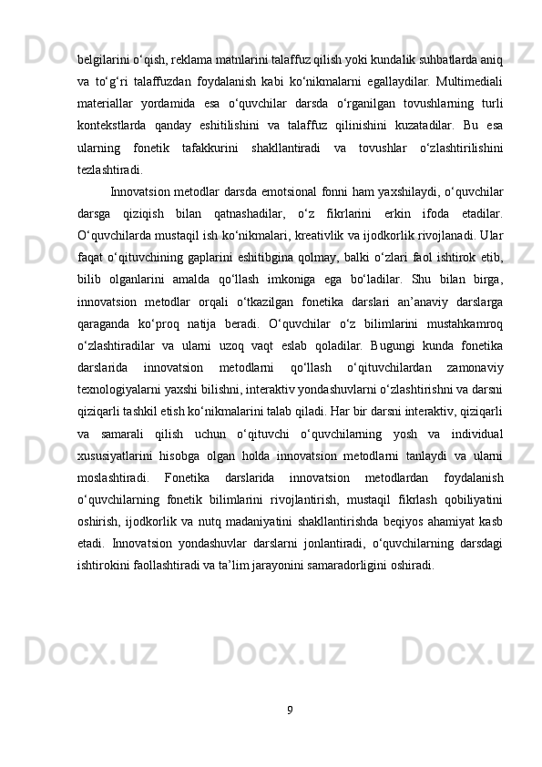 belgilarini o‘qish, reklama matnlarini talaffuz qilish yoki kundalik suhbatlarda aniq
va   to‘g‘ri   talaffuzdan   foydalanish   kabi   ko‘nikmalarni   egallaydilar.   Multimediali
materiallar   yordamida   esa   o‘quvchilar   darsda   o‘rganilgan   tovushlarning   turli
kontekstlarda   qanday   eshitilishini   va   talaffuz   qilinishini   kuzatadilar.   Bu   esa
ularning   fonetik   tafakkurini   shakllantiradi   va   tovushlar   o‘zlashtirilishini
tezlashtiradi.
Innovatsion metodlar darsda emotsional fonni ham yaxshilaydi, o‘quvchilar
darsga   qiziqish   bilan   qatnashadilar,   o‘z   fikrlarini   erkin   ifoda   etadilar.
O‘quvchilarda mustaqil ish ko‘nikmalari, kreativlik va ijodkorlik rivojlanadi. Ular
faqat   o‘qituvchining   gaplarini   eshitibgina   qolmay,   balki   o‘zlari   faol   ishtirok   etib,
bilib   olganlarini   amalda   qo‘llash   imkoniga   ega   bo‘ladilar.   Shu   bilan   birga,
innovatsion   metodlar   orqali   o‘tkazilgan   fonetika   darslari   an’anaviy   darslarga
qaraganda   ko‘proq   natija   beradi.   O‘quvchilar   o‘z   bilimlarini   mustahkamroq
o‘zlashtiradilar   va   ularni   uzoq   vaqt   eslab   qoladilar.   Bugungi   kunda   fonetika
darslarida   innovatsion   metodlarni   qo‘llash   o‘qituvchilardan   zamonaviy
texnologiyalarni yaxshi bilishni, interaktiv yondashuvlarni o‘zlashtirishni va darsni
qiziqarli tashkil etish ko‘nikmalarini talab qiladi. Har bir darsni interaktiv, qiziqarli
va   samarali   qilish   uchun   o‘qituvchi   o‘quvchilarning   yosh   va   individual
xususiyatlarini   hisobga   olgan   holda   innovatsion   metodlarni   tanlaydi   va   ularni
moslashtiradi.   Fonetika   darslarida   innovatsion   metodlardan   foydalanish
o‘quvchilarning   fonetik   bilimlarini   rivojlantirish,   mustaqil   fikrlash   qobiliyatini
oshirish,   ijodkorlik   va   nutq   madaniyatini   shakllantirishda   beqiyos   ahamiyat   kasb
etadi.   Innovatsion   yondashuvlar   darslarni   jonlantiradi,   o‘quvchilarning   darsdagi
ishtirokini faollashtiradi va ta’lim jarayonini samaradorligini oshiradi.
9 