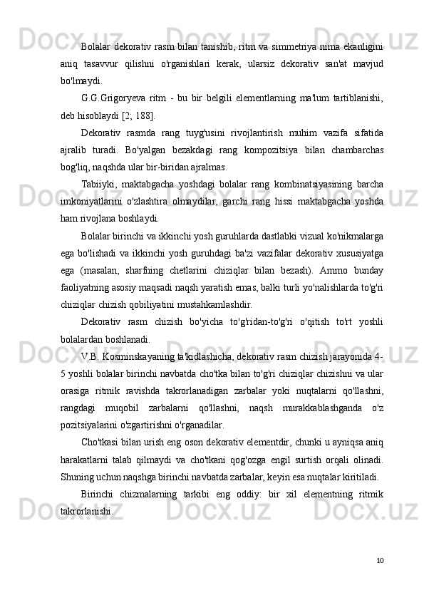 Bolalar  dekorativ  rasm  bilan  tanishib,  ritm   va simmetriya  nima ekanligini
aniq   tasavvur   qilishni   o'rganishlari   kerak,   ularsiz   dekorativ   san'at   mavjud
bo'lmaydi.
G.G.Grigoryeva   ritm   -   bu   bir   belgili   elementlarning   ma'lum   tartiblanishi,
deb hisoblaydi [2; 188].
Dekorativ   rasmda   rang   tuyg'usini   rivojlantirish   muhim   vazifa   sifatida
ajralib   turadi.   Bo'yalgan   bezakdagi   rang   kompozitsiya   bilan   chambarchas
bog'liq, naqshda ular bir-biridan ajralmas.
Tabiiyki,   maktabgacha   yoshdagi   bolalar   rang   kombinatsiyasining   barcha
imkoniyatlarini   o'zlashtira   olmaydilar,   garchi   rang   hissi   maktabgacha   yoshda
ham rivojlana boshlaydi.
Bolalar birinchi va ikkinchi yosh guruhlarda dastlabki vizual ko'nikmalarga
ega bo'lishadi  va ikkinchi  yosh guruhdagi  ba'zi  vazifalar  dekorativ xususiyatga
ega   (masalan,   sharfning   chetlarini   chiziqlar   bilan   bezash).   Ammo   bunday
faoliyatning asosiy maqsadi naqsh yaratish emas, balki turli yo'nalishlarda to'g'ri
chiziqlar chizish qobiliyatini mustahkamlashdir.
Dekorativ   rasm   chizish   bo'yicha   to'g'ridan-to'g'ri   o'qitish   to'rt   yoshli
bolalardan boshlanadi.
V.B. Kosminskayaning ta'kidlashicha, dekorativ rasm chizish jarayonida 4-
5 yoshli bolalar birinchi navbatda cho'tka bilan to'g'ri chiziqlar chizishni va ular
orasiga   ritmik   ravishda   takrorlanadigan   zarbalar   yoki   nuqtalarni   qo'llashni,
rangdagi   muqobil   zarbalarni   qo'llashni,   naqsh   murakkablashganda   o'z
pozitsiyalarini o'zgartirishni o'rganadilar.
Cho'tkasi bilan urish eng oson dekorativ elementdir, chunki u ayniqsa aniq
harakatlarni   talab   qilmaydi   va   cho'tkani   qog'ozga   engil   surtish   orqali   olinadi.
Shuning uchun naqshga birinchi navbatda zarbalar, keyin esa nuqtalar kiritiladi.
Birinchi   chizmalarning   tarkibi   eng   oddiy:   bir   xil   elementning   ritmik
takrorlanishi.
10 